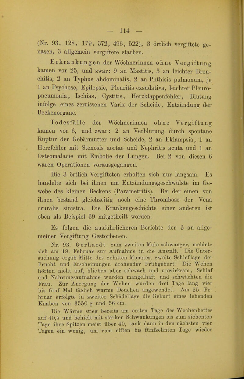(Nr. 93, 128, 179, 372, 496, 522), 3 örtlicli vorgiftete ge- nasen, 3 allgemein vergiftete starben. Erkrankungen der Wöchnerinnen ohne Vergiftung kamen vor 25, und zwar: 9 an Mastitis, 3 an leichter Bron- chitis, 2 an Typhus abdominalis, 2 an Phthisis pulmonum, je 1 an Psychose, Epilepsie, Pleuritis exsudativa, leichter Pleuro- pneumonia, Ischias, Cystitis, Herzklappenfehler, Blutung infolge eines zerrissenen Varix der Scheide, Entzündung der Beckenorgane. Todesfälle der Wöchnerinnen ohne Vergiftung kamen vor 6, und zwar: 2 an Verblutung durch spontane Kuptur der Gebärmutter und Scheide, 2 an Eklampsia, 1 an Herzfehler mit Stenosis aortae und Nephritis acuta und 1 an Osteomalacie mit Embolie der Lungen. Bei 2 von diesen 6 waren Operationen vorausgegangen. Die 3 örtlich Vergifteten erholten sich nur langsam. Es handelte sich bei ihnen um Entzündungsgeschwülste im Ge- webe des kleinen Beckens (Parametritis). Bei der einen von ihnen bestand gleichzeitig noch eine Thrombose der Vena cruralis sinistra. Die Krankengeschichte einer anderen ist oben als Beispiel 39 mitgetheilt worden. Es folgen die ausführlicheren Berichte der 3 an allge- meiner Vergiftung Gestorbenen. Nr. 93. Gerhardt, zum zweiten Male schwanger, meldete sich am 18. Februar zur Aufnahme in die Anstalt. Die Unter- suchung ergab Mitte des zehnten Monates, zweite Schief läge der Frucht und Erscheinungen drohender Frühgeburt. Die Wehen hörten nicht auf, blieben aber schwach und unwirksam. Schlaf und Nahrungsaufnahme wurden mangelhaft und schwächten die Frau. Zur Anregung der Wehen wurden drei Tage lang vier bis fünf Mal täglich warme Douchen angewendet. Am 25. Fe- bruar erfolgte in zweiter Schädellage die Geburt eines lebenden Knaben von 3550 g und 56 cm. Die Wärme stieg bereits am ersten Tage des Wochenbettes auf 40,8 und behielt mit starken Schwankungen bis zum siebenten Tage ihre Spitzen meist über 40, sank dann in den nächsten vier Tagen ein wenig, um vom elften bis fünfzehnten Tage wieder