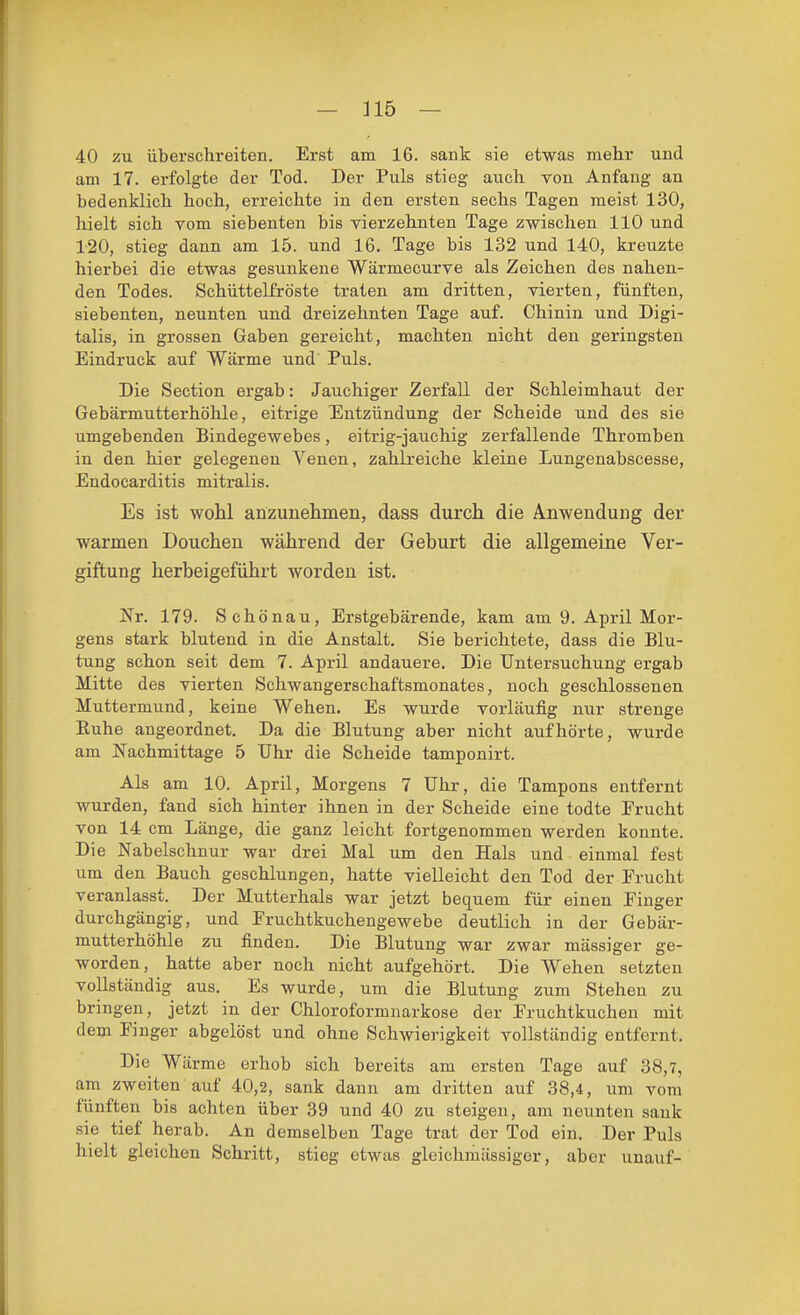 40 zu überschreiten. Erst am 16. sank sie etwas mehr und am 17. erfolgte der Tod. Der Puls stieg auch von Anfang an bedenklich hoch, erreichte in den ersten sechs Tagen raeist 130, hielt sich vom siebenten bis vierzehnten Tage zwischen 110 und 120, stieg dann am 15. und 16. Tage bis 132 und 140, kreuzte hierbei die etwas gesunkene Wärmecurve als Zeichen des nahen- den Todes. Schiittelfröste traten am dritten, vierten, fünften, siebenten, neunten und dreizehnten Tage auf. Chinin und Digi- talis, in grossen Gaben gereicht, machten nicht den geringsten Eindruck auf Wärme und Puls. Die Section ergab: Jauchiger Zerfall der Schleimhaut der Gebärmutterhöhle, eitrige Entzündung der Scheide und des sie umgebenden Bindegewebes, eitrig-jauchig zerfallende Thromben in den hier gelegeneu Venen, zahlreiche kleine Lungenabscesse, Endocarditis mitralis. Es ist woM anzunehmen, dass durch die Anwendung der warmen Douchen während der Geburt die allgemeine Ver- giftung herbeigeführt worden ist. Nr. 179. Schönau, Erstgebärende, kam am 9. April Mor- gens stark blutend in die Anstalt. Sie berichtete, dass die Blu- tung schon seit dem 7. April andauere. Die Untersuchung ergab Mitte des vierten Schwangerschaftsmonates, noch geschlossenen Muttermund, keine Wehen. Es wurde vorläufig nur strenge Euhe angeordnet. Da die Blutung aber nicht aufhörte, wurde am Nachmittage 5 Uhr die Scheide tamponirt. Als am 10. April, Morgens 7 Uhr, die Tampons entfernt wurden, fand sich hinter ihnen in der Scheide eine todte Erucht von 14 cm Länge, die ganz leicht fortgenommen werden konnte. Die Nabelschnur war drei Mal um den Hals und einmal fest um den Bauch geschlungen, hatte vielleicht den Tod der Frucht veranlasst. Der Mutterhals war jetzt bequem für einen Finger durchgängig, und Fruchtkuchengewebe deutlich in der Gebär- mutterhöhle zu finden. Die Blutung war zwar mässiger ge- worden, hatte aber noch nicht aufgehört. Die Wehen setzten vollständig aus. Es wurde, um die Blutung zum Stehen zu bringen, jetzt in der Chloroformnarkose der Fruchtkuchen mit dem Finger abgelöst und ohne Schwierigkeit vollständig entfernt. Die Wärme erhob sich bereits am ersten Tage auf 38,7, am zweiten auf 40,2, sank dann am dritten auf 38,4, um vom fünften bis achten über 39 und 40 zu steigen, am neunten sank sie tief herab. An demselben Tage trat der Tod ein. Der Puls hielt gleichen Schritt, stieg etwas gleichmässiger, aber unauf-