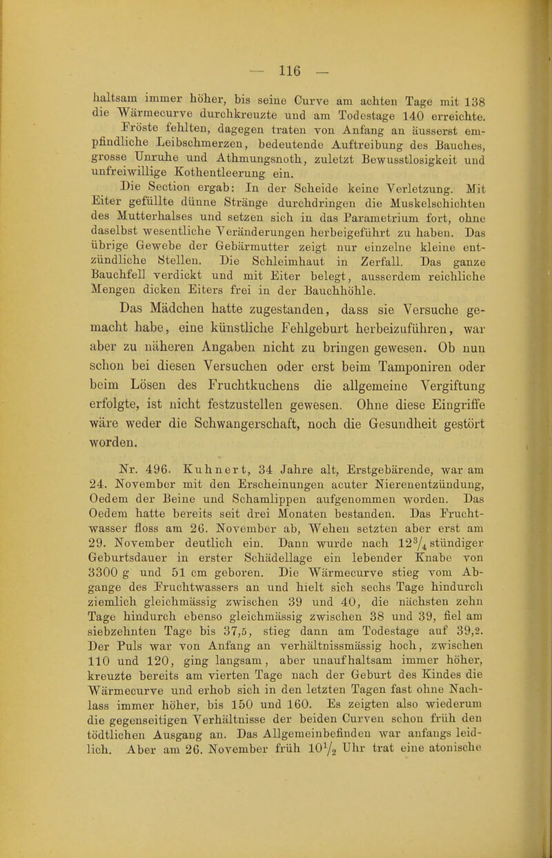 haltsam immer höher, bis seine Curve am achten Tage mit 138 die Wärmecurve durchkrenzte und am Todestage 140 erreichte. Fröste fehlten, dagegen traten von Anfang an äusserst em- pfindliche Leibschmerzen, bedeutende Auftreibung des Bauches, grosse Unruhe und Athmungsnoth, zuletzt Bewusstlosigkeit und unfreiwillige Kothentleerung ein. Die Section ergab: In der Scheide keine Verletzung. Mit Eiter gefüllte dünne Stränge durchdringen die Muskelschichten des Mutterhalses und setzen sich in das Parametrium fort, ohne daselbst wesentliche Veränderungen herbeigeführt zu haben. Das übrige Gewebe der Gebärmutter zeigt nur einzelne kleine ent- zündliche Stellen. Die Schleimhaut in Zerfall. Das ganze Bauchfell verdickt und mit Eiter belegt, ausserdem reichliche Mengen dicken Eiters frei in der Bauchhöhle. Das Mädchen hatte zugestanden, dass sie Versuche ge- macht habe, eine künstliche Fehlgeburt herbeizuführen, war aber zu näheren Angaben nicht zu bringen gewesen. Ob nun schon bei diesen Versuchen oder erst beim Tamponiren oder beim Lösen des Fruchtkuchens die allgemeine Vergiftung erfolgte, ist nicht festzustellen gewesen. Ohne diese Eingriffe wäre weder die Schwangerschaft, noch die Gesundheit gestört worden. Nr. 496. Kuhnert, 34 Jahre alt, Erstgebärende, war am 24. November mit den Erscheinungen acuter Nierenentzündung, Oedem der Beine und Schamlippen aufgenommen worden. Das Oedem hatte bereits seit drei Monaten bestanden. Das Erucht- wasser floss am 26. November ab. Wehen setzten aber erst am 29. November deutlich ein. Dann wurde nach 12^4 stündiger Geburtsdauer in erster Schädellage ein lebender Knabe von 3300 g und 51 cm geboren. Die Wärmecurve stieg vom Ab- gange des Eruchtwassers an und hielt sich sechs Tage hindurch ziemlich gleichmässig zwischen 39 und 40, die nächsten zehn Tage hindurch ebenso gleichmässig zwischen 38 und 39, fiel am siebzehnten Tage bis 37,5, stieg dann am Todestage auf 39,2. Der Puls war von Anfang an verhältnissmässig hoch, zwischen 110 und 120, ging langsam, aber unaufhaltsam immer höher, kreuzte bereits am vierten Tage nach der Geburt des Kindes die Wärmecurve und erhob sich in den letzten Tagen fast ohne Nach- lass immer höher, bis 150 und 160. Es zeigten also wiederum die gegenseitigen Verhältnisse der beiden Curven schon früh den tödtlichen Ausgang an. Das Allgemeinbefinden war anfangs leid- lich. Aber am 26. November früh IOY2 Uhr trat eine atouischo