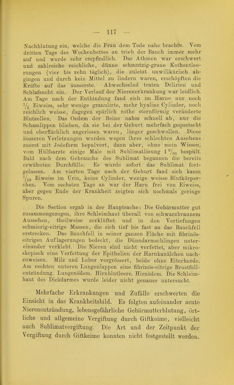Nachblutung ein, welche die Frau dem Tode nahe brachtte. Vom dritten Tage des Wochenbettes an trieb der Bauch immer mehr auf und wurde sehr empfindlich. Das Athmen war erschwert und zahlreiche reichliche, dünne schmutzig-graue Kothentiee- rungen (vier bis zehn täglich), die zuletzt unwillkürlich ab- gingen und durch kein Mittel zu lindern waren, erschöpften die Kräfte auf das äusserste. Abwechselnd traten Delirien und Schlafsucht ein. Der Verlauf der Nierenerkrankung war leidlich. Am Tage nach der Entbindung fand sich im Harne nur noch Yg Eiweiss, sehr wenige granulirte, mehr hyaline Cyliuder, noch reichlich weisse, dagegen spärlich rothe sternförmig veränderte Blutzellen. Das Oedem der Beine nahm schnell ab, nur die Schamlippen blieben, da sie bei der Geburt mehrfach gequetscht und oberflächlich angerissen waren, länger geschwollen. Diese äusseren Verletzungen wurden wegen ihres schlechten Ansehens zuerst mit Jodoform bepulvert, dann aber, ohne mein Wissen, vom Hülfsarzte einige Male mit Sublimatlösung 1 bespült. Bald nach dem Gebrauche des Sublimat begannen die bereits erwähnten Durchfälle. Es wurde sofort das Sublimat fort- gelassen. Am vierten Tage nach der Geburt fand sich kaum Yio Eiweias im Urin, keine Cylinder, wenige weisse Blutkörper- chen. Vom sechsten Tage an war der Harn frei von Eiweiss, aber gegen Ende der Krankheit zeigten sich nochmals geringe Spuren. Die Section ergab in der Hauptsache: Die Gebäi'mutter gut zusammengezogen, ihre Schleimhaut überall von schwarzbraunem Aussehen, theilweise zerklüfteti und in den Vertiefungen schmierig-eitrige Massen, die sich tief bis fast an das Bauchfell erstrecken. Das Bauchfell in seiner ganzen Fläche mit fibrinös- eitrigen Auflagerungen bedeckt, die Dünndarmschlingen unter- einander verklebt. Die Nieren sind nicht verfettet, aber mikro- skopisch eine Verfettung der Epithelien der Harnkanälchen nach- zuweisen. Milz und Leber vergrössert, beide ohne Eiterherde. Am rechten unteren Lungenlappen eine fibrinös-eitrige Brustfell- entzündung. Lungenödem. Hirn blutleere. Hirnödem. Die Schleim- haut des Dickdarmes wurde leider nicht genauer untersucht. Mehrfache Erkrankungen und Zufälle erschwerten die Einsicht in das Krankheitsbild. Es folgten aufeinander acute Nierenentzündung, lebensgefährliche Gebärmutterblutung, ört- liche und allgemeine Vergiftung durch Giftkeime, vielleicht auch Sublimatvergiftung. Die Art und der Zeitpunkt der Vergiftung durch Giftkeime konnten nicht festgestellt werden.