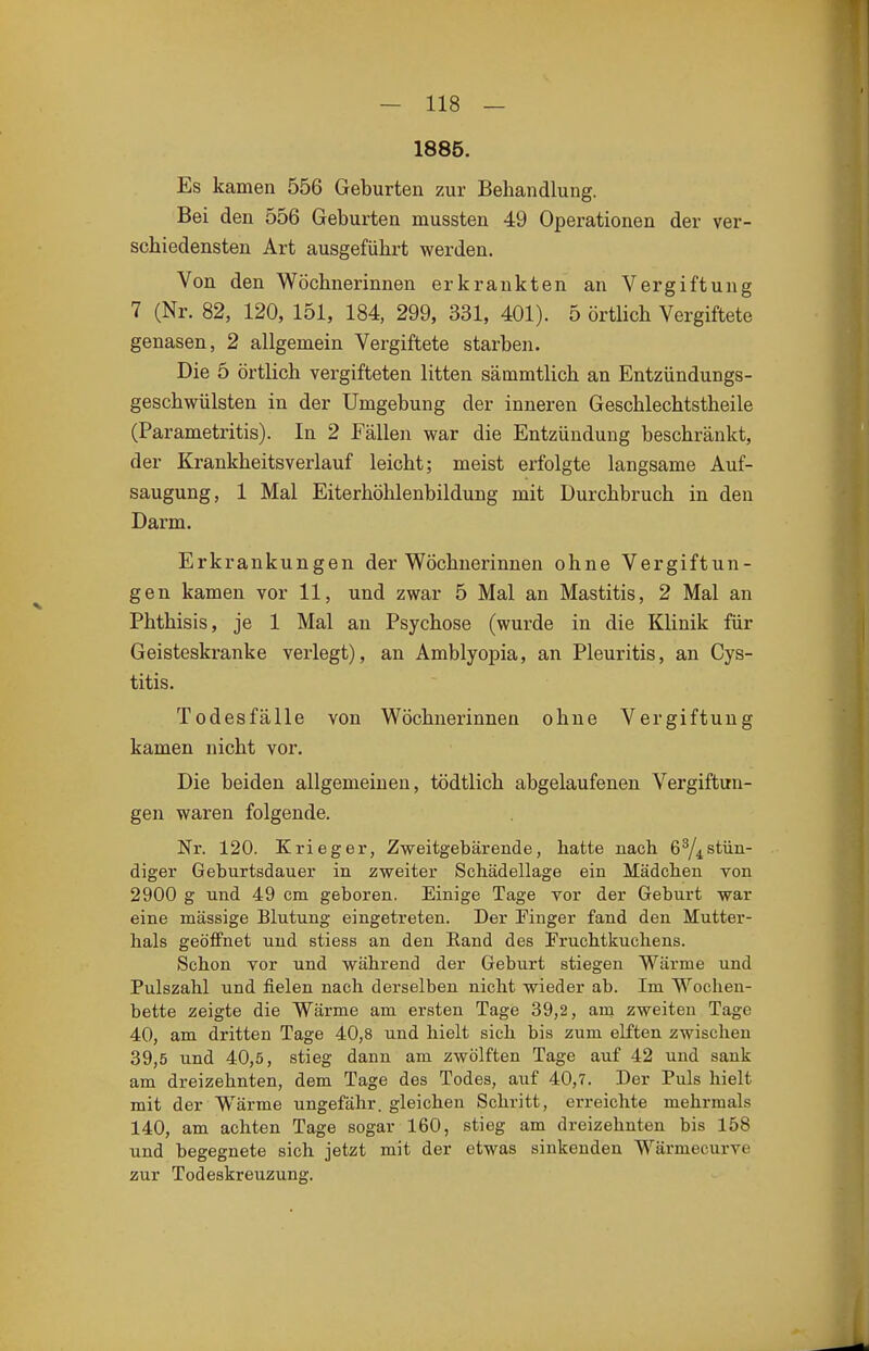 1885. Es kamen 556 Geburten zur Behandlung. Bei den 556 Geburten mussten 49 Operationen der ver- schiedensten Art ausgeführt werden. Von den Wöchnerinnen erkrankten an Vergiftung 7 (Nr. 82, 120, 151, 184, 299, 331, 401). 5 örtlich Vergiftete genasen, 2 allgemein Vergiftete starben. Die 5 örtlich vergifteten litten sämmtlich an Entzündungs- geschwülsten in der Umgebung der inneren Geschlechtstheile (Parametritis). In 2 Fällen war die Entzündung beschränkt, der Krankheitsverlauf leicht; meist erfolgte langsame Auf- saugung, 1 Mal Eiterhöhlenbildung mit Durchbruch in den Darm. Erkrankungen der Wöchnerinnen ohne Vergiftun- gen kamen vor 11, und zwar 5 Mal an Mastitis, 2 Mal an Phthisis, je 1 Mal au Psychose (wurde in die Klinik für Geisteskranke verlegt), an Amblyopia, an Pleuritis, an Cys- titis. Todesfälle von Wöchnerinnen ohne Vergiftung kamen nicht vor. Die beiden allgemeinen, tödtlich abgelaufenen Vergiftun- gen waren folgende. Nr. 120. Krieger, Zweitgebärende, hatte nach 6^4 stün- diger Geburtsdauer in zweiter Schädellage ein Mädchen von 2900 g und 49 cm geboren. Einige Tage vor der Geburt war eine massige Blutung eingetreten. Der Finger fand den Mutter- hals geöffnet und stiess an den Eand des Fruchtkuchens. Schon vor und während der Geburt stiegen Wärme und Pulszahl und fielen nach derselben nicht wieder ab. Im Wochen- bette zeigte die Wärme am ersten Tage 39,2, am zweiten Tage 40, am dritten Tage 40,8 und hielt sich bis zum elften zwischen 39,5 und 40,5, stieg dann am zwölften Tage auf 42 und sank am dreizehnten, dem Tage des Todes, auf 40,7. Der Puls hielt mit der Wärme ungefähr, gleichen Schritt, erreichte mehrmals 140, am achten Tage sogar 160, stieg am dreizehnten bis 158 und begegnete sich jetzt mit der etwas sinkenden Wärmecurve zur Todeskreuzung.