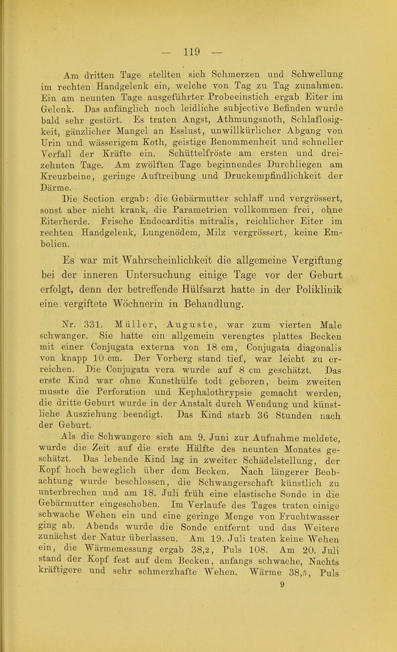 Am dritten Tage stellten sich Schmerzen und Schwellung im rechten Handgelenk ein, welche von Tag zu Tag zunahmen. Ein am neunten Tage ausgeführter Probeeinstich ergab Eiter im Gelenk. Das anfänglich noch leidliche subjective Befinden wurde bald sehr gestört. Es traten Angst, Athmungsnoth, Schlaflosig- keit, gänzlicher Mangel an Esslust, unwillkürlicher Abgang von Urin und wässerigem Koth, geistige Benommenheit und schneller Verfall der Kräfte ein. Schüttelfröste am ersten und drei- zehnten Tage. Am zwölften Tage beginnendes Durchliegen am Kreuzbeine, geringe Auftreibung und Druckempfindlichkeit der Därme. Die Section ergab: die Gebärmutter schlaff und vergrössert, sonst aber nicht krank, die Parametrien vollkommen frei, ohne Eiterherde. Frische Endocarditis mitralis, reichlicher Eiter im rechten Handgelenk, Lungenödem, Milz vergrössert, keine Em- bolien. Es war mit Wahrscheiulichkeit die allgemeine Vergiftung bei der inneren Untersuchung einige Tage vor der Geburt erfolgt, denn der betreffende Hülfsarzt hatte in der Poliklinik eine vergiftete Wöchnerin in Behandlung. Nr. 331. Müller, Auguste, war zum vierten Male schwanger. Sie hatte ein allgemein verengtes plattes Becken mit einer Conjugata externa von 18 cm, Conjugata diagonalis von knapp 10 cm. Der Vorberg stand tief, war leicht zu er- reichen. Die Conjugata vera wurde auf 8 cm geschätzt. Das erste Kind war ohne Kunsthülfe todt geboren, beim zweiten musste die Perforation und Kephalothrypsie gemacht werden, die dritte Geburt wurde in der Anstalt durch Wendung und künst- liche Ausziehung beendigt. Das Kind starb 36 Stunden nach der Geburt. Als die Schwangere sich am 9. Juni zur Aufnahme meldete, wurde die Zeit auf die erste Hälfte des neunten Monates ge- schätzt. Das lebende Kind lag in zweiter Schädelstellung, der Kopf hoch beweglich über dem Becken. Nach längerer Beob- achtung wurde beschlossen, die Schwangerschaft künstlich zu unterbrechen und am 18. Juli früh eine elastische Sonde in die Gebärmutter eingeschoben. Im Verlaufe des Tages traten einige schwache Wehen ein und eine geringe Menge von Fruchtwasser ging ab. Abends wurde die Sonde entfernt und das Weitere zunächst der Natur überlassen. Am 19. Juli traten keine Wehen ein, die Wärmemessung ergab 38,2, Puls 108. Am 20. Juli stand der Kopf fest auf dem Becken, anfangs schwache, Nachts kräftigere und sehr schmerzhafte Wehen, Wärme 38,.'i, Puls 9
