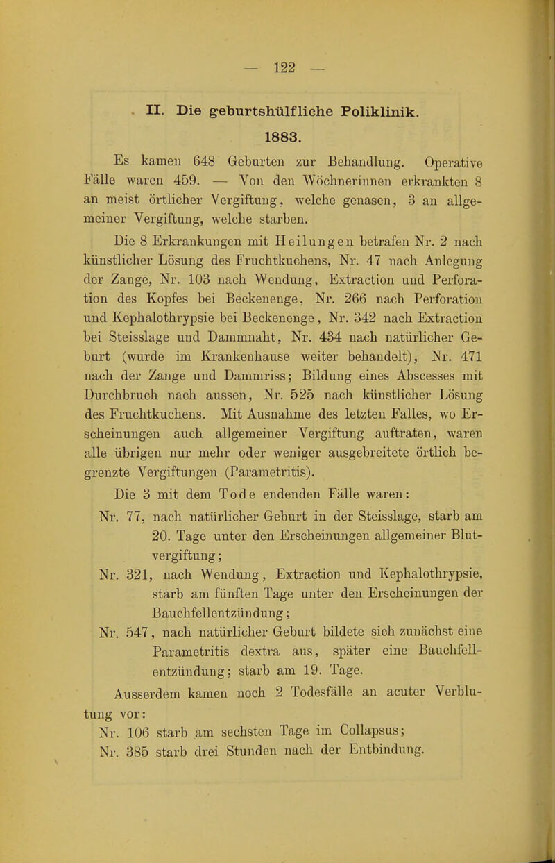 . II. Die geburtshülfliche Poliklinik. 1883. Es kamen 648 Geburten zur Behandlung. Operative Fälle waren 459. — Von den Wöchnerinnen erkrankten 8 an meist örtlicher Vergiftung, welche genasen, 3 an allge- meiner Vergiftung, welche starben. Die 8 Erkrankungen mit Heilungen betrafen Nr. 2 nach künstlicher Lösung des Fruchtkuchens, Nr. 47 nach Anlegung der Zange, Nr. 103 nach Wendung, Extraction und Perfora- tion des Kopfes bei Beckenenge, Nr. 266 nach Perforation und Kephalothrypsie bei Beckenenge, Nr. 342 nach Extraction bei Steisslage und Dammnaht, Nr. 434 nach natürlicher Ge- burt (wurde im Krankenhause weiter behandelt), Nr. 471 nach der Zange und Dammriss; Bildung eines Abscesses mit Durchbruch nach aussen, Nr. 525 nach künstlicher Lösung des Fruchtkuchens, Mit Ausnahme des letzten Falles, wo Er- scheinungen auch allgemeiner Vergiftung auftraten, waren alle übrigen nur mehr oder weniger ausgebreitete örtlich be- grenzte Vergiftungen (Parametritis). Die 3 mit dem Tode endenden Fälle waren: Nr. 77, nach natürlicher Geburt in der Steisslage, starb am 20. Tage unter den Erscheinungen allgemeiner Blut- vergiftung ; Nr. 321, nach Wendung, Extraction und Kephalothrypsie, starb am fünften Tage unter den Erscheinungen der Bauchfellentzündung; Nr. 547, nach natürlicher Geburt bildete sich zunächst eine Parametritis dextra aus, später eine Bauchfell- entzündung; starb am 19. Tage. Ausserdem kamen noch 2 Todesfälle an acuter Verblu- tung vor: Nr. 106 starb am sechsten Tage im Collapsus; Nr. 385 starb drei Stunden nach der Entbindung.