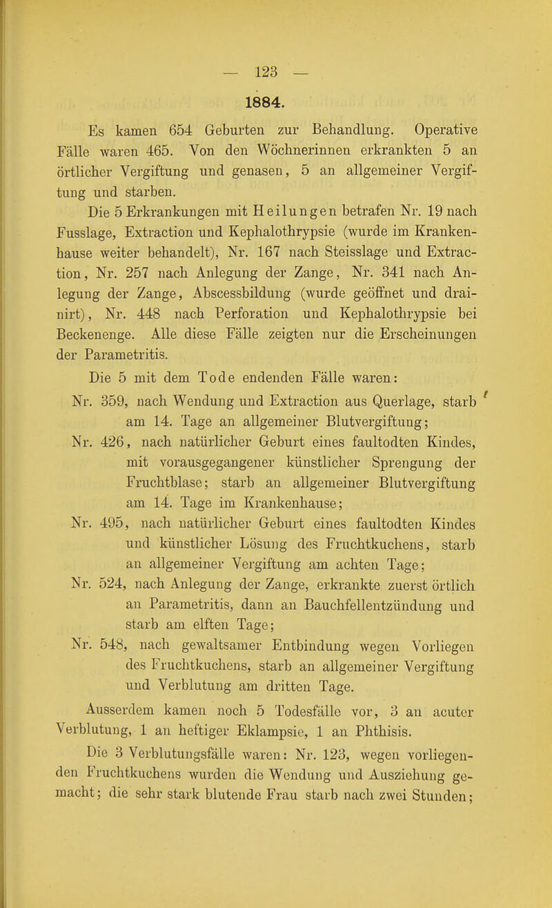 1884. Es kamen 654 Geburten zur Behandlung. Operative Fälle waren 465. Von den Wöchnerinnen erkrankten 5 an örtlicher Vergiftung und genasen, 5 an allgemeiner Vergif- tung und starben. Die 5 Erkrankungen mit Heilungen betrafen Nr. 19 nach Fusslage, Extraction und Kephalothrypsie (wurde im Kranken- hause weiter behandelt), Nr. 167 nach Steisslage und Extrac- tion, Nr. 257 nach Anlegung der Zange, Nr. 341 nach An- legung der Zange, Abscessbildung (wurde geöffnet und drai- nirt), Nr. 448 nach Perforation und Kephalothrypsie bei Beckenenge. Alle diese Fälle zeigten nur die Erscheinungen der Parametritis. Die 5 mit dem Tode endenden Fälle waren: Nr. 359, nach Wendung und Extraction aus Querlage, starb am 14. Tage an allgemeiner Blutvergiftung; Nr. 426, nach natürlicher Geburt eines faultodten Kindes, mit vorausgegangener künstlicher Sprengung der Fruchtblase; starb an allgemeiner Blutvergiftung am 14. Tage im Krankenhause; Nr. 495, nach natürlicher Geburt eines faultodten Kindes und künstlicher Lösung des Fruchtkuchens, starb an allgemeiner Vergiftung am achten Tage; Nr. 524, nach Anlegung der Zange, erkrankte zuerst örtlich an Parametritis, dann an Bauchfellentzündung und starb am elften Tage; Nr. 548, nach gewaltsamer Entbindung wegen Vorliegen des Fruchtkuchens, starb an allgemeiner Vergiftung und Verblutung am dritten Tage. Ausserdem kamen noch 5 Todesfälle vor, 3 an acuter Verblutung, 1 an heftiger Eklampsie, 1 an Phthisis. Die 3 Verblutungsfälle waren: Nr. 123, wegen vorliegen- den Fruchtkuchens wurden die Wendung und Auszichung ge- macht; die sehr stark blutende Frau starb nach zwei Stunden;
