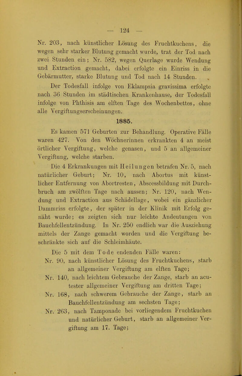 Nr. 203, nach künstlicher Lösung des Fruchtkuchens, die wegen sehr starker Blutung gemacht wurde, trat der Tod nach zwei Stunden ein; Nr. 582, wegen Querlage wurde Wendung und Extraction gemacht, dabei erfolgte ein Einriss in die Gebärmutter, starke Blutung und Tod nach 14 Stunden. Der Todesfall infolge von Eklampsia gravissima erfolgte nach 36 Stunden im städtischen Krankenhause, der Todesfall infolge von Phthisis am elften Tage des Wochenbettes, ohne alle Vergiftungserscheinungen. 1885. Es kamen 571 Geburten zur Behandlung. Operative Fälle waren 427. Von den Wöchnerinnen erkrankten 4 an meist örtlicher Vergiftung, welche genasen, und 5 an allgemeiner Vergiftung, welche starben. Die 4 Erkrankungen mit Heilungen betrafen Nr. 5, nach natürlicher Geburt; Nr. 10, nach Abortus mit künst- licher Entfernung von Abortresten, Abscessbildung mit Durch- bruch am zwölften Tage nach aussen; Nr. 120, nach Wen- dung und Extraction aus Schädellage, wobei ein gänzlicher Damniriss erfolgte, der später in der Klinik mit Erfolg ge- näht wurde; es zeigten sich nur leichte Andeutungen von Bauchfellentzündung. In Nr. 250 endlich war die Ausziehung mittels der Zange gemacht worden und die Vergiftung be- schränkte sich auf die Schleimhäute. Die 5 mit dem Tode endenden Fälle waren: Nr. 90, nach künstlicher Lösung des Fruchtkuchens, starb an allgemeiner Vergiftung am elften Tage; Nr. 140, nach leichtem Gebrauche der Zange, starb an acu- tester allgemeiner Vergiftung am dritten Tage; Nr. 168, nach schwerem Gebrauche der Zange, starb an Bauchfellentzündung am sechsten Tage; Nr. 263, nach Tamponade bei vorliegendem Fruchtkuchen und natürlicher Geburt, starb an allgemeiner Ver- giftung am 17. Tage;