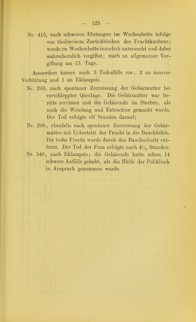 Nr. 415, nach schweren Blutungen im Wochenbette infolge von theilweisem Zurückbleiben des Fruchtkuchens; wurde im Wochenbette innerlich untersucht und dabei wahrscheinlich vergiftet; starb an allgemeiner Ver- giftung am 13. Tage. Ausserdem kamen noch 3 Todesfälle vor, 2 an innerer Verblutung und 1 an Eklampsie. Ni-. 269, nach spontaner Zerreissung der Gebärmutter bei verschleppter Querlage. Die Gebärmutter war be- reits zerrissen und die Gebärende im Sterben, als noch die Wendung und Extraction gemacht wurde. Der Tod erfolgte elf Stunden darauf; Nr. 296, ebenfalls nach spontaner Zeri'eissung der Gebär- mutter mit Uebertritt der Frucht in die Bauchhöhle. Die todte Frucht wurde durch den Bauchschnitt ent- fernt. Der Tod der Frau erfolgte nach Stunden. Nr. 548, nach Eklampsie; die Gebärende hatte schon 14 schwere Anfälle gehabt, als die Hülfe der Poliklinik in Anspruch genommen wurde.