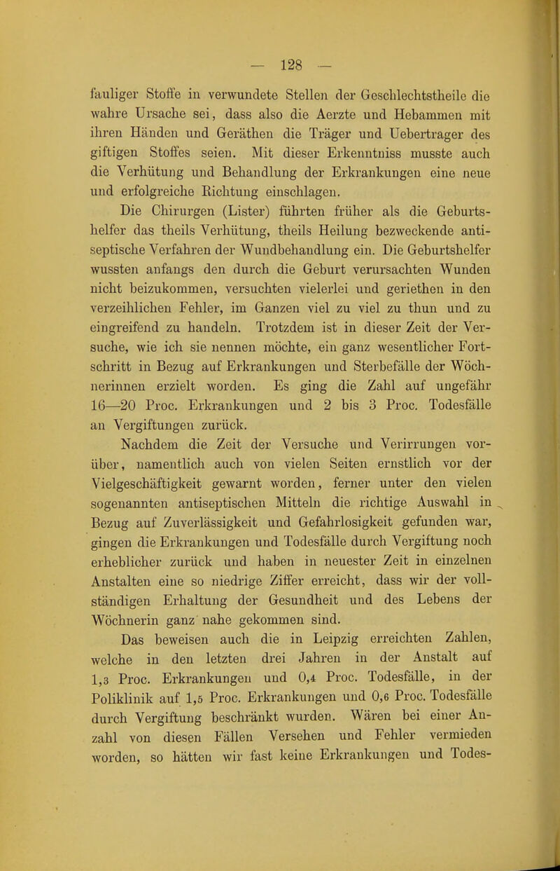 fauliger Stoffe in verwundete Stellen der Gesclilechtstheile die wahre Ursache sei, dass also die Aerzte und Hebammen mit ihren Händen und Geräthen die Träger und Uebertrager des giftigen Stoffes seien. Mit dieser Erkenntuiss musste auch die Verhütung und Behandlung der Erkrankungen eine neue und erfolgreiche Richtung einschlagen. Die Chirurgen (Lister) führten früher als die Geburts- helfer das theils Verhütung, theils Heilung bezweckende anti- septische Verfahren der Wundbehandlung ein. Die Geburtshelfer wussten anfangs den durch die Geburt verursachten Wunden nicht beizukommen, versuchten vielerlei und geriethen in den verzeihlichen Fehler, im Ganzen viel zu viel zu thun und zu eingreifend zu handeln. Trotzdem ist in dieser Zeit der Ver- suche, wie ich sie nennen möchte, ein ganz wesentlicher Fort- schritt in Bezug auf Erkrankungen und Sterbefälle der Wöch- nerinnen erzielt worden. Es ging die Zahl auf ungefähr 16—20 Proc. Erkrankungen und 2 bis 3 Proc. Todesfälle an Vergiftungen zurück. Nachdem die Zeit der Versuche und Verirrungen vor- über, namentlich auch von vielen Seiten ernstlich vor der Vielgeschäftigkeit gewarnt worden, ferner unter den vielen sogenannten antiseptischen Mitteln die richtige Auswahl in ^ Bezug auf Zuverlässigkeit und Gefahrlosigkeit gefunden war, gingen die Erkrankungen und Todesfälle durch Vergiftung noch erheblicher zurück und haben in neuester Zeit in einzelnen Anstalten eine so niedrige Ziffer erreicht, dass wir der voll- ständigen Erhaltung der Gesundheit und des Lebens der Wöchnerin ganz nahe gekommen sind. Das beweisen auch die in Leipzig erreichten Zahlen, welche in den letzten drei Jahren in der Anstalt auf 1,3 Proc. Erkrankungen und 0,4 Proc. Todesfälle, in der Poliklinik auf 1,5 Proc. Erkrankungen und 0,6 Proc. Todesfälle durch Vergiftung beschränkt wurden. Wären bei einer An- zahl von diesen Fällen Versehen und Fehler vermieden worden, so hätten wir fast keine Erkrankungen und Todes-