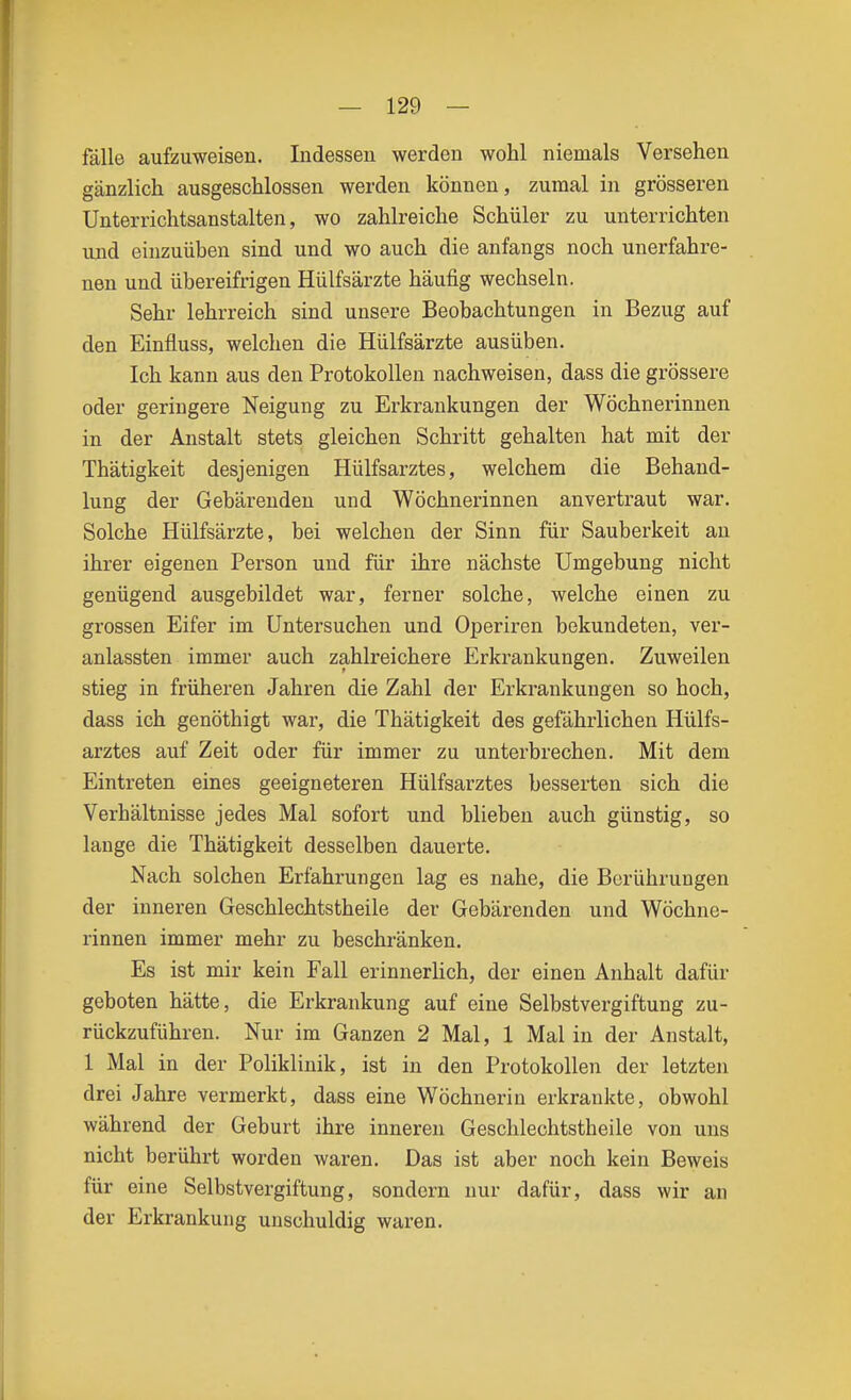 fälle aufzuweisen. Indessen werden wohl niemals Versehen gänzlich ausgeschlossen werden können, zumal in grösseren Unterrichtsanstalten, wo zahlreiche Schüler zu unterrichten und einzuüben sind und wo auch die anfangs noch unerfahre- nen und übereifrigen Hülfsärzte häufig wechseln. Sehr lehrreich sind unsere Beobachtungen in Bezug auf den Einfluss, welchen die Hülfsärzte ausüben. Ich kann aus den Protokollen nachweisen, dass die grössere oder geringere Neigung zu Erkrankungen der Wöchnerinnen in der Anstalt stets gleichen Schritt gehalten hat mit der Thätigkeit desjenigen Hülfsarztes, welchem die Behand- lung der Gebärenden und Wöchnerinnen anvertraut war. Solche Hülfsärzte, bei welchen der Sinn für Sauberkeit an ihrer eigenen Person und für ihre nächste Umgebung nicht genügend ausgebildet war, ferner solche, welche einen zu grossen Eifer im Untersuchen und Operiren bekundeten, ver- anlassten immer auch zahlreichere Erkrankungen. Zuweilen stieg in früheren Jahren die Zahl der Erkrankungen so hoch, dass ich genöthigt war, die Thätigkeit des gefährlichen Hülfs- arztes auf Zeit oder für immer zu unterbrechen. Mit dem Eintreten eines geeigneteren Hülfsarztes besserten sich die Verhältnisse jedes Mal sofort und blieben auch günstig, so lange die Thätigkeit desselben dauerte. Nach solchen Erfahrungen lag es nahe, die Berührungen der inneren Geschlechtstheile der Gebärenden und Wöchne- rinnen immer mehr zu beschränken. Es ist mir kein Fall erinnerlich, der einen Anhalt dafür geboten hätte, die Erkrankung auf eine Selbstvergiftung zu- rückzuführen. Nur im Ganzen 2 Mal, 1 Mal in der Anstalt, 1 Mal in der Poliklinik, ist in den Protokollen der letzten drei Jahre vermerkt, dass eine Wöchnerin erkrankte, obwohl während der Geburt ihre inneren Geschlechtstheile von uns nicht berührt worden waren. Das ist aber noch kein Beweis für eine Selbstvergiftung, sondern nur dafür, dass wir an der Erkrankung unschuldig waren.