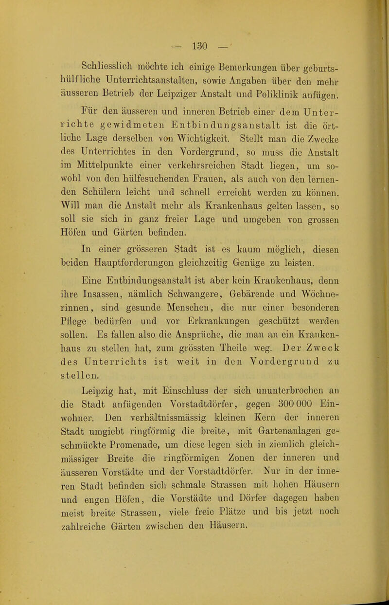 Schliesslich möchte ich eiuige Bemerkungen über geburts- hülf liehe Unterrichtsanstalteu, sowie Angaben über den mehr äusseren Betrieb der Leipziger Anstalt und Poliklinik anfügen. Für den äusseren und inneren Betrieb einer dem Unter- richte gewidmeten Entbindungsanstalt ist die ört- liche Lage derselben von Wichtigkeit. Stellt man die Zwecke des Unterrichtes in den Vordergrund, so muss die Anstalt im Mittelpunkte einer verkehrsreichen Stadt liegen, um so- wohl von den hülfesuchenden Frauen, als auch von den lernen- den Schülern leicht und schnell erreicht werden zu können. Will man die Anstalt mehr als Krankenhaus gelten lassen, so soll sie sich in ganz freier Lage und umgeben von grossen Höfen und Gärten befinden. In einer grösseren Stadt ist es kaum möglich, diesen beiden Hauptforderungen gleichzeitig Genüge zu leisten. Eine Entbindungsanstalt ist aber kein Krankenhaus, denn ihre Insassen, nämlich Schwangere, Gebärende und Wöchne- rinnen, sind gesunde Menschen, die nur einer besonderen Pflege bedürfen und vor Erkrankungen geschützt werden sollen. Es fallen also die Ansprüche, die man an ein Kranken- haus zu stellen hat, zum grössten Theile weg. Der Zweck des Unterrichts ist weit in den Vordergrund zu stellen. Leipzig hat, mit Einschluss der sich ununterbrochen an die Stadt anfügenden Vorstadtdörfer, gegen 300 000 Ein- wohner. Den verhältnissmässig kleinen Kern der inneren Stadt umgiebt ringförmig die breite, mit Gartenanlagen ge- schmückte Promenade, um diese legen sich in ziemlich gleich- massiger Breite die ringförmigen Zonen der inneren und äusseren Vorstädte und der Vorstadtdörfer. Nur in der inne- ren Stadt befinden sich schmale Strassen mit hohen Häusern und engen Höfen, die Vorstädte und Dörfer dagegen haben meist breite Strassen, viele freie Plätze und bis jetzt noch zahlreiche Gärten zwischen den Häusern.