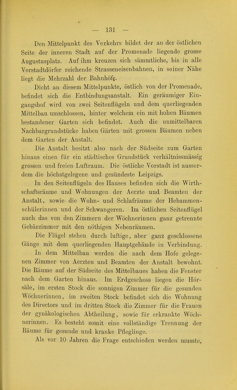 Den Mittelpunkt des Verkehrs bildet der an der östlichen Seite der inneren Stadt auf der Promenade liegende grosse Augustusplatz. Auf ihm kreuzen sich sämmtliche, bis in alle Vorstadtdörfer reichende Strasseneisenbahnen, in seiner Nähe liegt die Mehrzahl der Bahnhöfe. Dicht an diesem Mittelpunkte, östlich von der Promenade, befindet sich die Entbindungsanstalt. Ein geräumiger Ein- gangshof wird von zwei Seitenflügeln und dem querliegenden Mittelbau umschlossen, hinter welchem ein mit hohen Bäumen bestandener Garten sich befindet. Auch die unmittelbaren Nachbargrundstücke haben Gärten mit grossen Bäumen neben dem Garten der Anstalt. Die Anstalt besitzt also nach der Südseite zum Garten hinaus einen für ein städtisches Grundstück verhältnissmässig grossen und freien Luftraum. Die östliche Vorstadt ist ausser- dem die höchstgelegene und gesündeste Leipzigs. In den Seitenflügeln des Hauses befinden sich die Wirth- schaftsräume und Wohnungen der Aerzte und Beamten der Anstalt, sowie die Wohn- und Schlafräume der Hebammen- schülerinnen und der Schwangeren. Im östlichen Seitenflügel auch das von den Zimmern der Wöchnerinnen ganz getrennte Gebärzimmer mit den nöthigen Nebenräumen. Die Flügel stehen durch luftige, aber ganz geschlossene Gänge mit dem quer liegenden Hauptgebäude in Verbindung. In dem Mittelbau werden die nach dem Hofe gelege- nen Zimmer von Aerzten und Beamten der Anstalt bewohnt. Die Räume auf der Südseite des Mittelbaues haben die Fenster nach dem Garten hinaus. Im Erdgeschoss liegen die Hör- säle, im ersten Stock die sonnigen Zimmer für die gesunden Wöchnerinnen, im zweiten Stock befindet sich die Wohnung des Directors und im dritten Stock die Zimmer für die Frauen der gynäkologischen Abtheilung, sowie für erkrankte Wöch- nerinnen. Es besteht somit eine vollständige Trennung der Räume für gesunde und kranke Pfleglinge. Als vor 10 Jahren die Frage entschieden werden musstc.