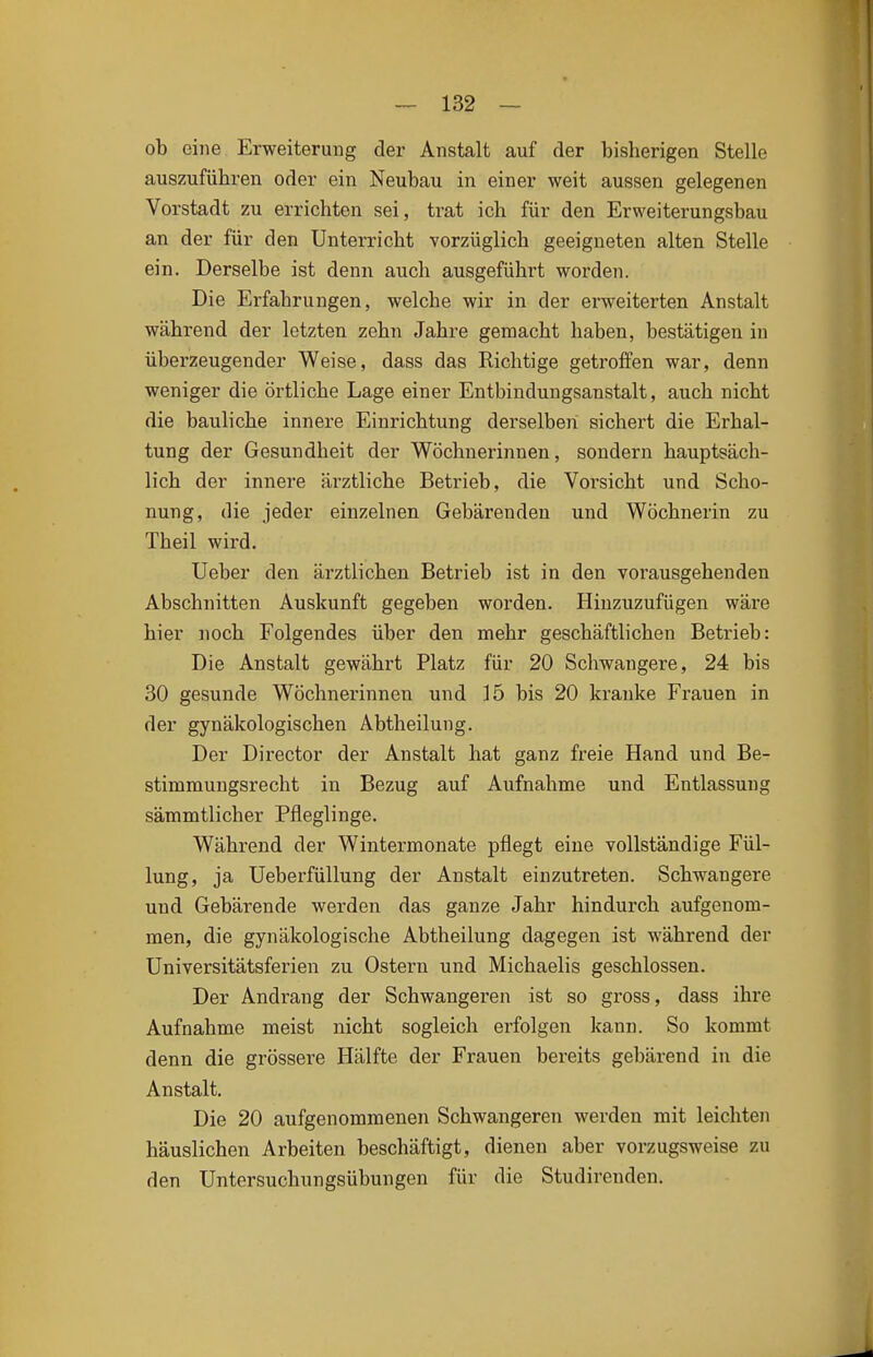 ob eine Erweiterung der Anstalt auf der bisherigen Stelle auszuführen oder ein Neubau in einer weit aussen gelegenen Vorstadt zu errichten sei, trat ich für den Erweiterungsbau an der für den Unterricht vorzüglich geeigneten alten Stelle ein. Derselbe ist denn auch ausgeführt worden. Die Erfahrungen, welche wir in der erweiterten Anstalt während der letzten zehn Jahre gemacht haben, bestätigen in überzeugender Weise, dass das Richtige getroffen war, denn weniger die örtliche Lage einer Entbindungsanstalt, auch nicht die bauliche innere Einrichtung derselben sichert die Erhal- tung der Gesundheit der Wöchnerinnen, sondern hauptsäch- lich der innere ärztliche Betrieb, die Vorsicht und Scho- nung, die jeder einzelnen Gebärenden und Wöchnerin zu Theil wird. Ueber den ärztlichen Betrieb ist in den vorausgehenden Abschnitten Auskunft gegeben worden. Hinzuzufügen wäre hier noch Folgendes über den mehr geschäftlichen Betrieb: Die Anstalt gewährt Platz für 20 Schwangere, 24 bis 30 gesunde Wöchnerinnen und 15 bis 20 kranke Frauen in der gynäkologischen Abtheilung. Der Director der Anstalt hat ganz freie Hand und Be- stimmungsrecht in Bezug auf Aufnahme und Entlassung sämmtlicher Pfleglinge. Während der Wintermonate pflegt eine vollständige Fül- lung, ja Ueberfüllung der Anstalt einzutreten. Schwangere und Gebärende werden das ganze Jahr hindurch aufgenom- men, die gynäkologische Abtheilung dagegen ist während der Universitätsferien zu Ostern und Michaelis geschlossen. Der Andrang der Schwangeren ist so gross, dass ihre Aufnahme meist nicht sogleich erfolgen kann. So kommt denn die grössere Hälfte der Frauen bereits gebärend in die Anstalt. Die 20 aufgenommenen Schwangeren werden mit leichten häuslichen Arbeiten beschäftigt, dienen aber vorzugsweise zu den Untersuchungsübungen für die Studirenden.
