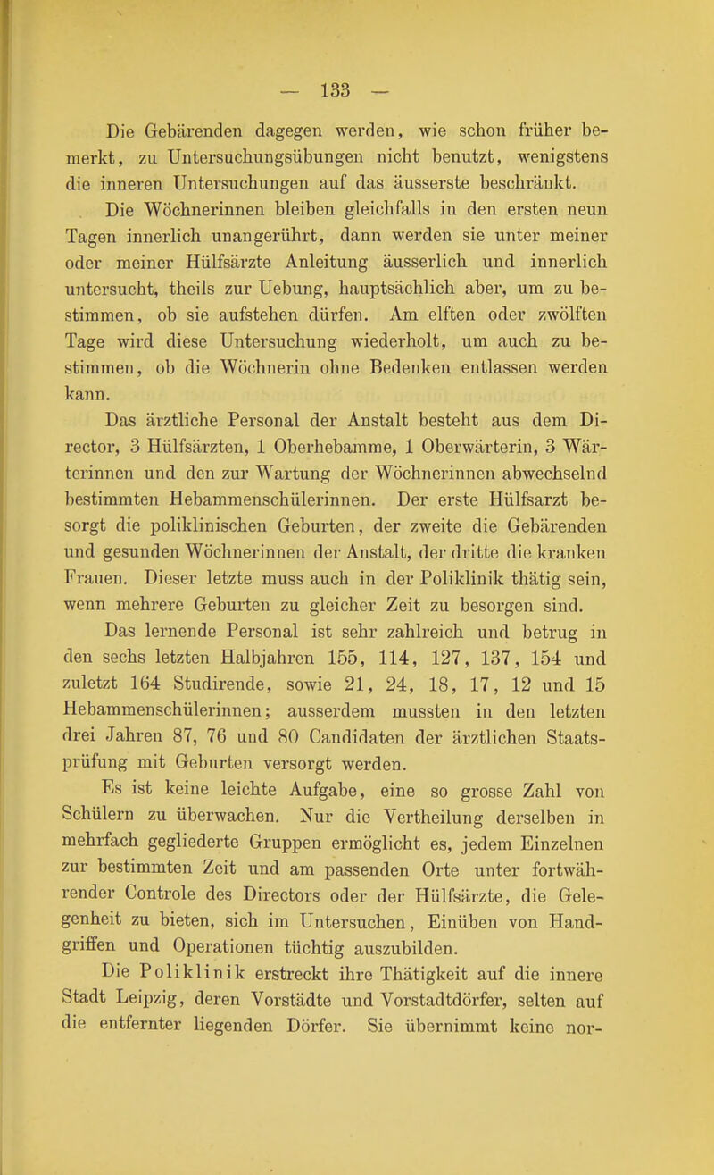 Die Gebärenden dagegen werden, wie schon früher be- merkt, zu Untersuchungsübungen nicht benutzt, wenigstens die inneren Untersuchungen auf das äusserste beschränkt. Die Wöchnerinnen bleiben gleichfalls in den ersten neun Tagen innerlich unangerührt, dann werden sie unter meiner oder meiner Hülfsärzte Anleitung äusserlich und innerlich untersucht, theils zur Uebung, hauptsächlich aber, um zu be- stimmen, ob sie aufstehen dürfen. Am elften oder zwölften Tage wird diese Untersuchung wiederholt, um auch zu be- stimmen, ob die Wöchnerin ohne Bedenken entlassen werden kann. Das ärztliche Personal der Anstalt besteht aus dem Di- rector, 3 Hülfsärzten, 1 Oberhebamme, 1 Oberwärterin, 3 Wär- terinnen und den zur Wartung der Wöchnerinnen abwechselnd bestimmten Hebammenschülerinnen. Der erste Hülfsarzt be- sorgt die poliklinischen Geburten, der zweite die Gebärenden und gesunden Wöchnerinnen der Anstalt, der dritte die kranken Frauen. Dieser letzte muss auch in der Poliklinik thätig sein, wenn mehrere Geburten zu gleicher Zeit zu besorgen sind. Das lernende Personal ist sehr zahlreich und betrug in den sechs letzten Halbjahren 155, 114, 127, 137, 154 und zuletzt 164 Studirende, sowie 21, 24, 18, 17, 12 und 15 Hebammenschülerinnen; ausserdem mussten in den letzten drei Jahren 87, 76 und 80 Candidaten der ärztlichen Staats- prüfung mit Geburten versorgt werden. Es ist keine leichte Aufgabe, eine so grosse Zahl von Schülern zu überwachen. Nur die Vertheilung derselben in mehrfach gegliederte Gruppen ermöglicht es, jedem Einzelnen zur bestimmten Zeit und am passenden Orte unter fortwäh- render Controle des Directors oder der Hülfsärzte, die Gele- genheit zu bieten, sich im Untersuchen, Einüben von Hand- griffen und Operationen tüchtig auszubilden. Die Poliklinik erstreckt ihre Thätigkeit auf die innere Stadt Leipzig, deren Vorstädte und Vorstadtdörfer, selten auf die entfernter liegenden Dörfer. Sie übernimmt keine nor-