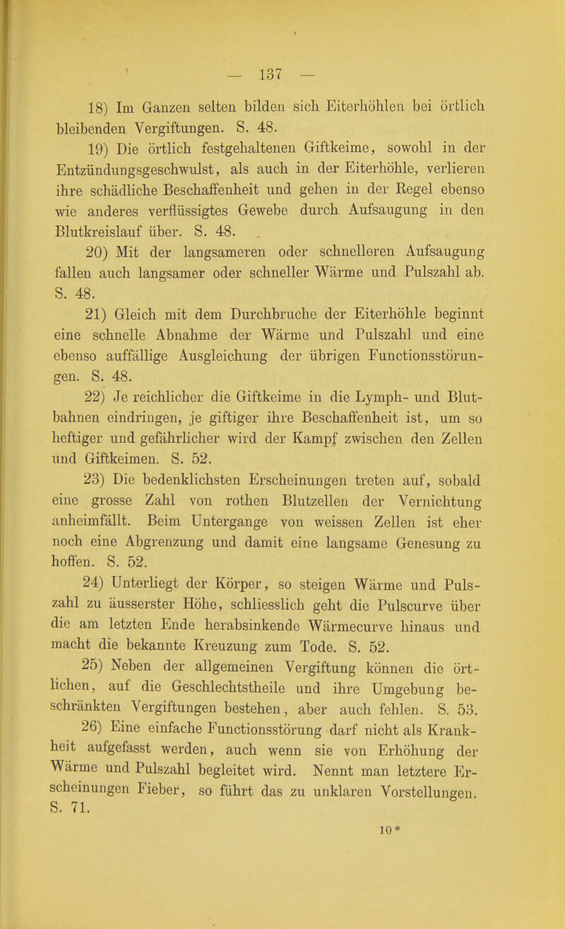 18) Im Ganzen selten bilden sich Eitorliöhlen bei örtlich bleibenden Vergiftungen. S. 48. 19) Die örtlich festgehaltenen Giftkeime, sowohl in der Entzündungsgeschwulst, als auch in der Eiterhöhle, verlieren ihre schädliche Beschaffenheit und gehen in der Regel ebenso wie anderes verflüssigtes Gewebe durch Aufsaugung in den Blutkreislauf über. S. 48. 20) Mit der langsameren oder schnelleren Aufsaugung fallen auch langsamer oder schneller Wärme und Pulszahl ab. S. 48. 21) Gleich mit dem Durchbruche der Eiterhöhle beginnt eine schnelle Abnahme der Wärme und Pulszahl und eine ebenso auffällige Ausgleichung der übrigen Functionsstörun- gen. S. 48. 22) Je reichlicher die Giftkeime in die Lymph- und Blut- bahnen eindringen, je giftiger ihre Beschaffenheit ist, um so heftiger und gefährlicher wird der Kampf zwischen den Zellen und Giftkeimen. S. 52. 23) Die bedenklichsten Erscheinungen treten auf, sobald eine grosse Zahl von rothen Blutzöllen der Vernichtung anheimfällt. Beim Untergange von weissen Zellen ist eher noch eine Abgrenzung und damit eine langsame Genesung zu hoffen. S. 52. 24) Unterliegt der Körper, so steigen Wärme und Puls- zahl zu äusserster Höhe, schliesslich geht die Pulscurve über die am letzten Ende herabsinkende Wärmecurve hinaus und macht die bekannte Kreuzung zum Tode. S. 52. 25) Neben der allgemeinen Vergiftung können die ört- lichen, auf die Geschlechtstheile und ihre Umgebung be- schränkten Vergiftungen bestehen, aber auch fehlen. S. 53. 26) Eine einfache Functionsstörung darf nicht als Krank- heit aufgefasst werden, auch wenn sie von Erhöhung der Wärme und Pulszahl begleitet wird. Nennt man letztere Er- scheinungen Fieber, so führt das zu unklaren Vorstellungen. S. 71. 10*