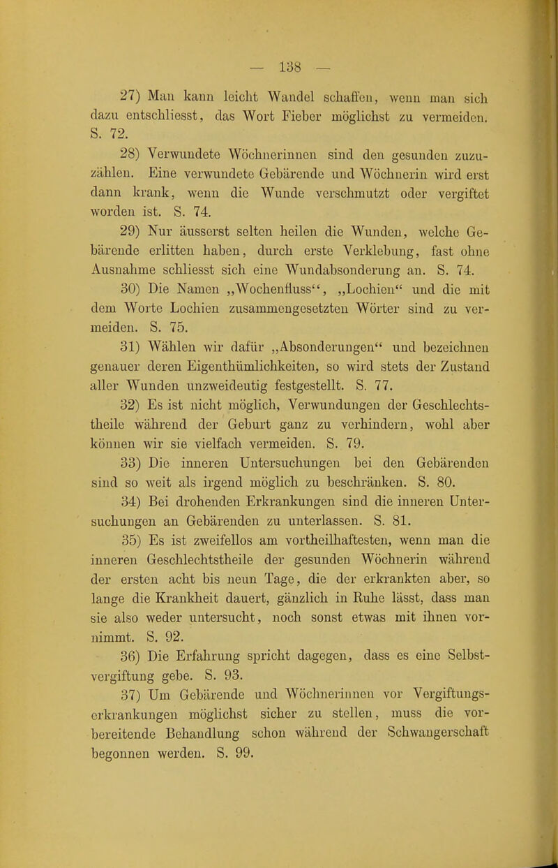 27) Mau kiiim Iciclit Wandel schaffen, weiiii man sich dazu entschliesst, das Wort Fieber möglichst zu vermeiden. S. 72. 28) Verwundete Wöchnerinnen sind den gesunden zuzu- zählen. Eine verwundete Gebärende und Wöchnerin wird erst dann krank, wenn die Wunde verschmutzt oder vergiftet worden ist. S. 74. 29) Nur äusserst selten heilen die Wunden, Avclche Ge- bärende erlitten haben, durch erste Verklebung, fast ohne Ausnahme schliesst sich eine Wundabsonderung an. S. 74. 30) Die Namen „Wochenfluss, „Lochien und die mit dem Worte Lochien zusammengesetzten Wörter sind zu ver- meiden. S. 75. 31) Wählen wir dafür „Absonderungen und bezeichnen genauer deren Eigenthümlichkeiten, so wird stets der Zustand aller Wunden unzweideutig festgestellt. S. 77. 32) Es ist nicht möglich, Verwundungen der Geschlechts- theile während der Geburt ganz zu verhindern, wohl aber können wir sie vielfach vermeiden. S. 79. 33) Die inneren Untersuchungen bei den Gebärenden sind so weit als irgend möglich zu beschränken. S. 80. 34) Bei drohenden Erkrankungen sind die inneren Unter- suchungen an Gebärenden zu unterlassen. S. 81. 35) Es ist zweifellos am vortheilhaftesten, wenn man die inneren Geschlechtstheile der gesunden Wöchnerin während der ersten acht bis neun Tage, die der erkrankten aber, so lange die Krankheit dauert, gänzlich in Ruhe lässt, dass man sie also weder untersucht, noch sonst etwas mit ihnen vor- nimmt. S. 92. 36) Die Erfahrung spricht dagegen, dass es eine Selbst- vergiftung gebe. S. 93. 37) Um Gebärende und Wöchnerinnen vor Vergiftungs- erkrankungen möglichst sicher zu stellen, muss die vor- bereitende Behandlung schon während der Schwangerschaft begonnen werden. S. 99.