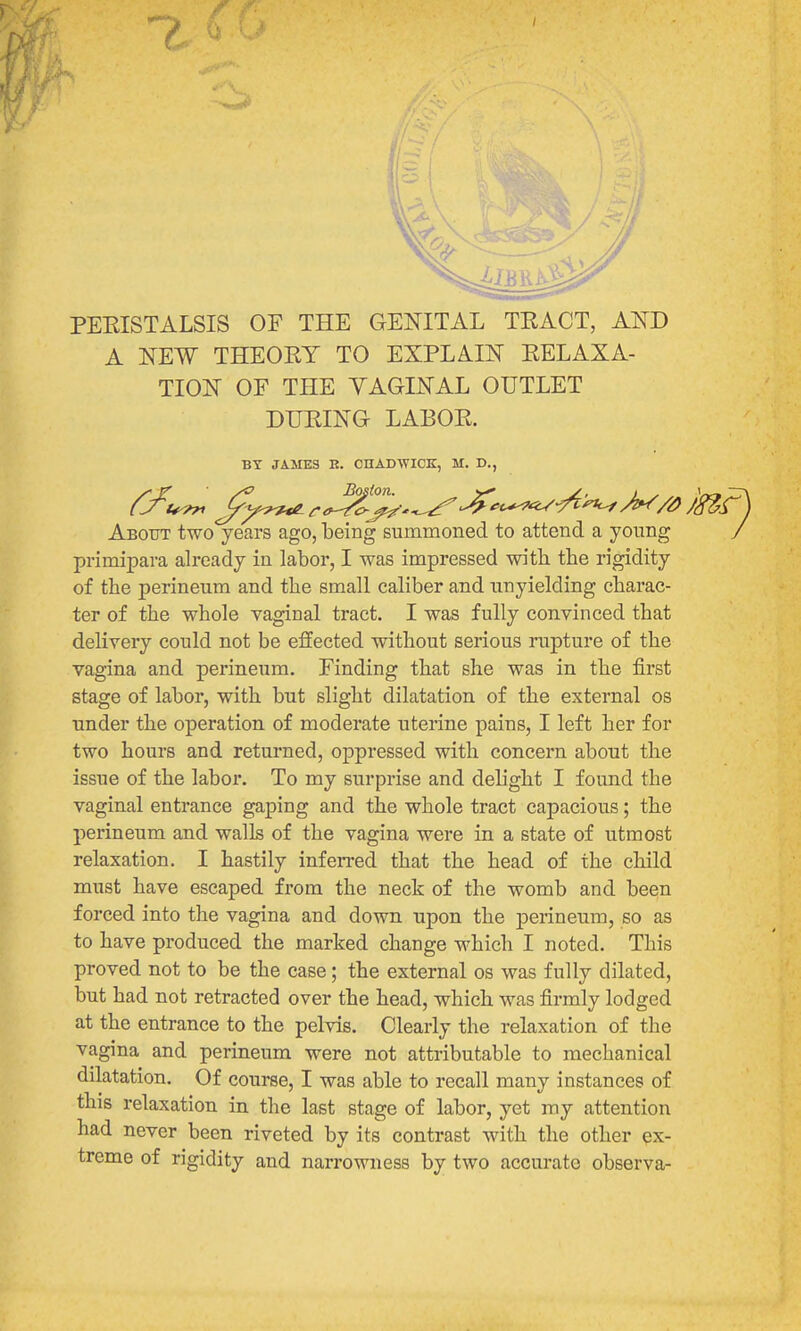 PEEISTALSIS OF THE GENITAL TRACT, AND A NEW THEORY TO EXPLAIN RELAXA- TION OF THE YAGINAL OUTLET DURING LABOR. BY JAMES E. CnAmVICK, M. D., About two years ago, being summoned to attend a young J primipara already in labor, I was impressed with the rigidity of the perineum and the small caliber and unyielding charac- ter of the whole vaginal tract. I was fully convinced that delivery could not be effected without serious rupture of the vagina and perineum. Finding that she was in the first stage of labor, with but slight dilatation of the external os under the operation of moderate uterine pains, I left her for two hours and returned, oppressed with concern about the issue of the labor. To my surprise and delight I found the vaginal entrance gaping and the whole tract capacious; the perineum and walls of the vagina were in a state of utmost relaxation. I hastily inferred that the head of the child must have escaped from the neck of the womb and been forced into the vagina and down upon the perineum, so as to have produced the marked change which I noted. This proved not to be the case; the external os was fully dilated, but had not retracted over the head, which was firmly lodged at the entrance to the pelvis. Clearly the relaxation of the vagina and perineum were not attributable to mechanical dilatation. Of course, I was able to recall many instances of this relaxation in the last stage of labor, yet my attention had never been riveted by its contrast with the other ex- treme of rigidity and narrowness by two accurate observa-