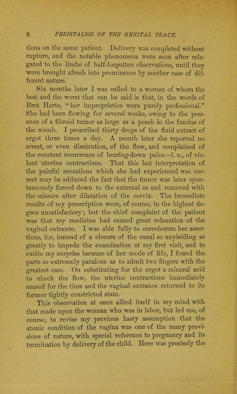 tions on the same patient. Delivery was completed without rupture, and the notable phenomena were soon after rele- gated to the limbo of half-forgotten observations, until they were brought afresh into prominence by another case of dif- ferent nature. Six months later I was called to a woman of whom the best and the worst that can be said is that, in the words of Bret Harte, her improprieties were purely professional. She had been flowing for several weeks, owing to the pres- ence of a fibroid tumor as large as a peach in the fundus of the womb. I prescribed thirty drops of the fluid extract of ergot three times a day. A month later she reported no arrest, or even diminution, of the flow, and complained of the constant recurrence of bearing-down pains—i. e., of vio- lent uterine contractions. That this last interpretation of the painful sensations which she had experienced was cor- rect may be adduced the fact that the tumor was later spon- taneously forced down to the external os and removed with the scissors after dilatation of the cervix. The immediate results of my prescription were, of course, in the highest de- gree unsatisfactory ; but the chief complaint of the patient was that my medicine had caused great relaxation of the vaginal entrance. I was able fully to corroborate her asser- tions, for, instead of a closure of the canal so unyielding as greatly to impede the examination at my first visit, and to excite my surprise because of her mode of life, I found the parts so extremely patulous as to admit two fingers with the greatest ease. On substituting for the ergot a mineral acid to check the flow, the uterine contractions immediately ceased for the time and the vaginal entrance returned to its former tightly constricted state. This observation at once allied itself in my mind with that made upon the woman who,was in labor, but led me, of course, to revise my previous hasty assumption that the atonic condition of the vagina was one of the many provi- sions of nature, with special reference to pregnancy and its termination by delivery of the child. Here was precisely the