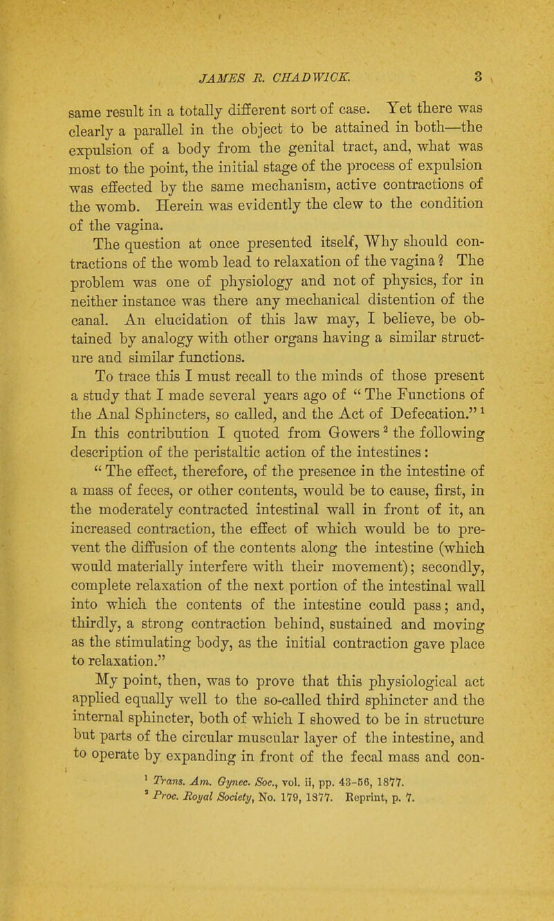 same result in a totally different sort of case. Yet there was clearly a parallel in the object to be attained in both—the expulsion of a body from the genital tract, and, what was most to the point, the initial stage of the process of expulsion was effected by the same mechanism, active contractions of the womb. Herein was evidently the clew to the condition of the vagina. The question at once presented itself, Why should con- tractions of the womb lead to relaxation of the vagina ? The problem was one of physiology and not of physics, for in neither instance was there any mechanical distention of the canal. An elucidation of this law may, I believe, be ob- tained by analogy with other organs having a similar struct- ure and similar functions. To trace this I must recall to the minds of those present a study that I made several years ago of  The Functions of the Anal Sphincters, so called, and the Act of Defecation.1 In this contribution I quoted from Gowers2 the following description of the peristaltic action of the intestines:  The effect, therefore, of the presence in the intestine of a mass of feces, or other contents, would be to cause, first, in the moderately contracted intestinal wall in front of it, an increased contraction, the effect of which would be to pre- vent the diffusion of the contents along the intestine (which would materially interfere with their movement); secondly, complete relaxation of the next portion of the intestinal wall into which the contents of the intestine could pass; and, thirdly, a strong contraction behind, sustained and moving as the stimulating body, as the initial contraction gave place to relaxation. My point, then, was to prove that this physiological act applied equally well to the 60-called third sphincter and the internal sphincter, both of which I showed to be in structure but parts of the circular muscular layer of the intestine, and to operate by expanding in front of the fecal mass and con- 1 Trans. Am. Oynec. Soc, vol. ii, pp. 43-56, 1877. 5 Proc. Royal Society, No. 179, 1377. Reprint, p. 7.
