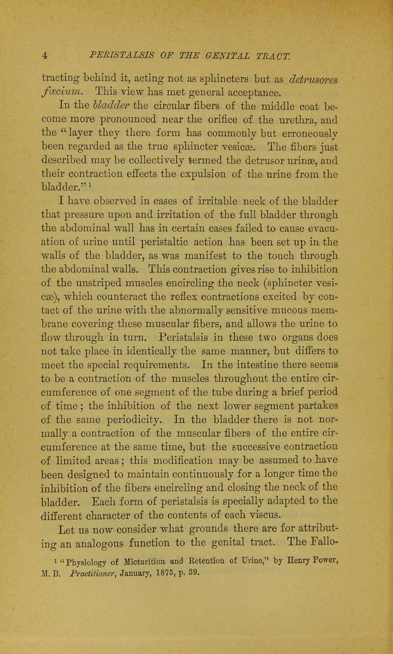 tracting behind it, acting not as sphincters but as detrusores fcerium. This view has met general acceptance. In the bladder the circular fibers of the middle coat be- come more pronounced near the orifice of the urethra, and the  layer they there form has commonly but erroneously been regarded as the true sphincter vesicas. The fibers just described may be collectively termed the detrusor urinse, and their contraction effects the expulsion of the urine from the bladder.1 I have observed in cases of irritable neck of the bladder that pressure upon and irritation of the full bladder through the abdominal wall has in certain cases failed to cause evacu- ation of urine until peristaltic action has been set up in the walls of the bladder, as was manifest to the touch through the abdominal walls. This contraction gives rise to inhibition of the unstriped muscles encircling the neck (sphincter vesi- cas), which counteract the reflex contractions excited by con- tact of the urine with the abnormally sensitive mucous mem- brane covering these muscular fibers, and allows the urine to flow through in turn. Peristalsis in these two organs does not take place in identically the same manner, but differs to meet the special requirements. In the intestine there seems to be a contraction of the muscles throughout the entire cir- cumference of one segment of the tube during a brief period of time; the inhibition of the next lower segment partakes of the same periodicity. In the bladder there is not nor- mally a contraction of the muscular fibers of the entire cir- cumference at the same time, but the successive contraction of limited areas; this modification may be assumed to have been designed to maintain continuously for a longer time the inhibition of the fibers encircling and closing the neck of the bladder. Each form of peristalsis is specially adapted to the different character of the contents of each viscus. Let us now consider what grounds there are for attribut- ing an analogous function to the genital tract. The Fallo- 1  Physiology of Micturition and Kctention of Urine, by Henry Power, M. B. Practitioner, January, 1875, p. 39.