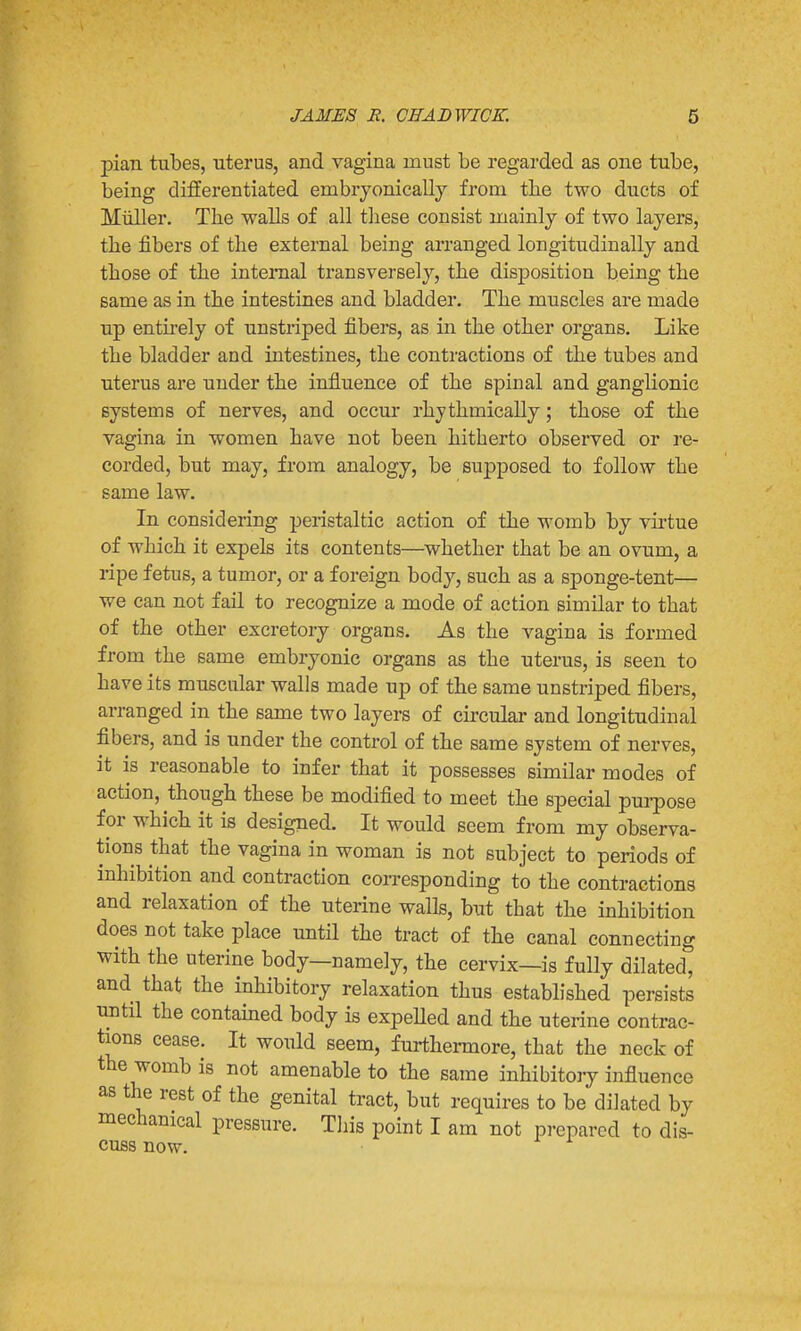 pian tubes, uterus, and vagina must be regarded as one tube, being differentiated embryonically from tbe two ducts of Miiller. The walls of all these consist mainly of two layers, the fibers of the external being arranged longitudinally and those of the internal transversely, the disposition being the same as in the intestines and bladder. The muscles are made up entirely of unstriped fibers, as in the other organs. Like the bladder and intestines, the contractions of the tubes and uterus are under the influence of the spinal and ganglionic systems of nerves, and occur rhythmically; those of the vagina in women have not been hitherto observed or re- corded, but may, from analogy, be supposed to follow the same law. In considering peristaltic action of the womb by virtue of which it expels its contents—whether that be an ovum, a ripe fetus, a tumor, or a foreign body, such as a sponge-tent— we can not fail to recognize a mode of action similar to that of the other excretory organs. As the vagina is formed from the same embryonic organs as the uterus, is seen to have its muscular walls made up of the same unstriped fibers, arranged in the same two layers of circular and longitudinal fibers, and is under the control of the same system of nerves, it is reasonable to infer that it possesses similar modes of action, though these be modified to meet the special purpose for which it is designed. It would seem from my observa- tions that the vagina in woman is not subject to periods of inhibition and contraction corresponding to the contractions and relaxation of the uterine walls, but that the inhibition does not take place until the tract of the canal connecting with the uterine body—namely, the cervix—is fully dilated, and that the inhibitory relaxation thus established persists until the contained body is expelled and the uterine contrac- tions cease. It would seem, furthermore, that the neck of the womb is not amenable to the same inhibitory influence as the rest of the genital tract, but requires to be dilated by mechanical pressure. This point I am not prepared to dis- cuss now.