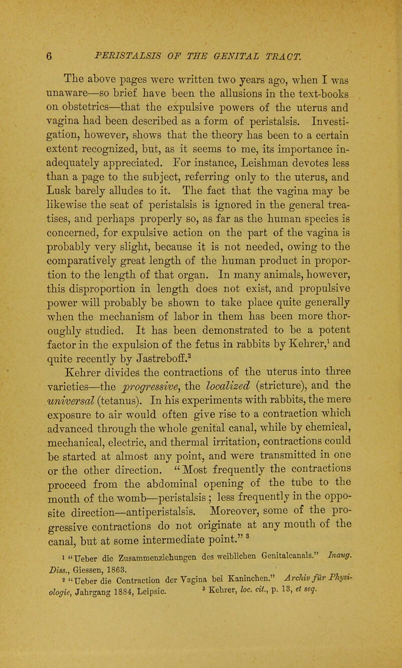 The above pages were written two years ago, when I was unaware—so brief have been the allusions in the text-books on obstetrics—that the expulsive powers of the uterus and vagina had been described as a form of peristalsis. Investi- gation, however, shows that the theory has been to a certain extent recognized, but, as it seems to me, its importance in- adequately appreciated. For instance, Leishman devotes less than a page to the subject, referring only to the uterus, and Lusk barely alludes to it. The fact that the vagina may be likewise the seat of peristalsis is ignored in the general trea- tises, and perhaps properly so, as far as the human species is concerned, for expulsive action on the part of the vagina is probably very slight, because it is not needed, owing to the comparatively great length of the human product in propor- tion to the length of that organ. In many animals, however, this disproportion in length does not exist, and propulsive power will probably be shown to take place quite generally when the mechanism of labor in them has been more thor- oughly studied. It has been demonstrated to be a potent factor in the expulsion of the fetus in rabbits by Kehrer,1 and quite recently by Jastreboff.2 Kehrer divides the contractions of the uterus into three varieties—the progressive, the localized (stricture), and the universal (tetanus). In his experiments with rabbits, the mere exposure to air would often give rise to a contraction which advanced through the whole genital canal, while by chemical, mechanical, electric, and thermal irritation, contractions could be started at almost any point, and were transmitted in one or the other direction. Most frequently the contractions proceed from the abdominal opening of the tube to the mouth of the womb—peristalsis; less frequently in the oppo- site direction—antiperistalsis. Moreover, some of the pro- gressive contractions do not originate at any mouth of the canal, but at some intermediate point.3 1 Ueber die Zusammenziehungen des weiblichen Genitalcanals. Inaug. Diss., Giessen, 1863. s Ueber die Contraction dcr Vagina bci Kaninchen. Archiv fur Physi- ologic, Jahrgang 1884, Leipsic. 3 Kehrer, loc. tit, p. 13, d seq.