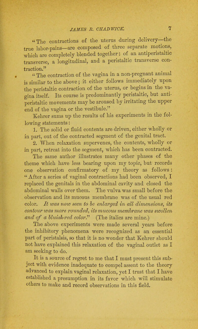 The contractions of the uterus during delivery—the true labor-pains—are composed of three separate motions, which are completely blended together: of an antiperistaltic transverse, a longitudinal, and a peristaltic transverse con- traction.  The contraction of the vagina in a non-pregnant animal is similar to the above; it either follows immediately upon the peristaltic contraction of the uterus, or begins in the va- gina itself. Its course is predominantly peristaltic, but anti- peristaltic movements may be aroused by irritating the upper end of the vagina or the vestibule. Kehrer sums up the results of his experiments in the fol- lowing statements: 1. The solid or fluid contents are driven, either wholly or in part, out of the contracted segment of the genital tract. 2. When relaxation supervenes, the contents, wholly or in part, retreat into the segment, which has been contracted. The same author illustrates many other phases of the theme which have less bearing upon my topic, but records one observation confirmatory of my theory as follows:  After a series of vaginal contractions had been observed, I replaced the genitals in the abdominal cavity and closed the abdominal walls over them. The vulva was small before the observation and its mucous membrane was of the usual red color. It was now seen to he enlarged in all dimensions, its contour was more rounded, its mucous membrane was swollen and of a oluish-red color. (The italics are mine.) The above experiments were made several years before the inhibitory phenomena were recognized as an essential part of peristalsis, so that it is no wonder that Kehrer should not have explained this relaxation of the vaginal outlet as I am seeking to do. It is a source of regret to me that I must present this sub- ject with evidence inadequate to compel assent to the theory advanced to explain vaginal relaxation, yet I trust that I have established a presumption in its favor which will stimulate others to make and record observations in this field.