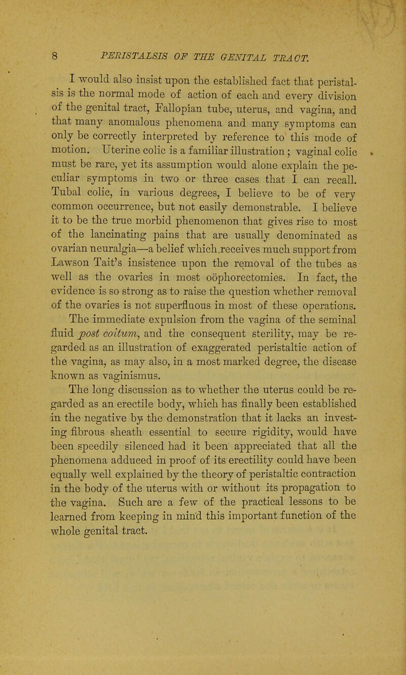 I would also insist upon the established fact that peristal- sis is the normal mode of action of each and every division of the genital tract, Fallopian tube, uterus, and vagina, and that many anomalous phenomena and many symptoma can only be correctly interpreted by reference to this mode of motion. Uterine colic is a familiar illustration; vaginal colic . must be rare, yet its assumption would alone explain the pe- culiar symptoms in two or three cases that I can recall. Tubal colic, in various degrees, I believe to be of very common occurrence, but not easily demonstrable. I believe it to be the true morbid phenomenon that gives rise to most of the lancinating pains that are usually denominated as ovarian neuralgia—a belief which .receives much support from Lawson Tait's insistence upon the removal of the tubes as well as the ovaries in most oophorectomies. In fact, the evidence is so strong as to raise the question whether removal of the ovaries is not superfluous in most of these operations. The immediate expulsion from the vagina of the seminal fluid post coitum, and the consequent sterility, may be re- garded as an illustration of exaggerated peristaltic action of the vagina, as may also, in a most marked degree, the disease known as vaginismus. The long discussion as to whether the uterus could be re- garded as an erectile body, which has finally been established in the negative by the demonstration that it lacks an invest- ing fibrous sheath essential to secure rigidity, would have been speedily silenced had it been appreciated that all the phenomena adduced in proof of its erectility could have been equally well explained by the theory of peristaltic contraction in the body of the uterus with or without its propagation to the vagina. Such are a few of the practical lessons to be learned from keeping in mind this important function of the whole genital tract.