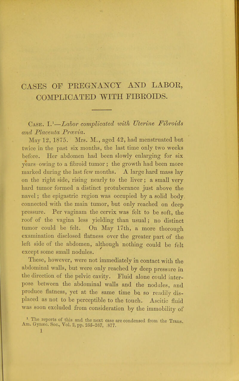 COMPLICATED WITH FIBROIDS. Case. I.1—Labor complicated with Uterine Fibroids and Placenta Prcevia. May 12, 1875. Mrs. M., aged 42, had menstruated but twice in the past six months, the last time only two weeks before. Her abdomen had been slowly enlarging for six years ■ owing to a fibroid tumor ; the growth had been more marked during the last few months. A large hard mass lay on the right side, rising nearly to the liver; a small very hard tumor formed a distinct protuberance just above the navel; the epigastric region was occupied by a solid body connected with the main tumor, but only reached on deep pressure. Per vaginam the cervix was felt to be soft, the roof of the vagina less yielding than usual; no distinct tumor could be felt. On May 17th, a more thorough examination disclosed flatness over the greater part of the left side of the abdomen, although nothing could be felt except some small nodules. These, however, were not immediately in contact with the abdominal walls, but were only reached by deep pressure in the direction of the pelvic cavity. Fluid alone could inter- pose between the abdominal walls and the nodules, and produce flatness, yet at the same time be so readily dis- placed as not to be perceptible to the touch. Ascitic fluid was soon excluded from consideration by the immobility of 1 The reports of this and the next case are condensed from the Trans Am. Gyntcc. Soc, Vol. 2, pp. 255-267, 877. 1