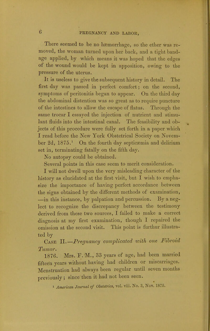 There seemed to be no haemorrhage, so the ether was re- moved, the woman turned upon her back, and a tight band- age applied, by which means it was hoped that the edges of the wound would be kept in apposition, owing to the pressure of the uterus. It is useless to give the subsequent history in detail. The first day was passed in perfect comfort; on the second, symptoms of peritonitis began to appear. On the third day the abdominal distention was so great as to require puncture of the intestines to allow the escape of flatus. Through the same trocar I essayed the injection of nutrient and stimu- lant fluids into the intestinal canal. The feasibility and ob- jects of this procedure were fully set forth in a paper which I read before the New York Obstetrical Society on Novem- ber 2d, 1875.1 On the fourth day septicemia and delirium set in, terminating fatally on the fifth day. No autopsy could be obtained. Several points in this case seem to merit consideration. I will not dwell upon the very misleading character of the history as elucidated at the first visit, but I wish to empha- size the importance of having perfect accordance between the signs obtained by the different methods of examination, —in this instance, by palpation and percussion. By a neg- lect to recognize the discrepancy between the testimony derived from these two sources, I failed to make a correct diagnosis at my first examination, though I repaired the omission at the second visit. This point is furthur illustra- ted by Case II.—Pregnancy complicated xoith one Fibroid Tumor. 1876. Mrs. F. M., 33 years of age, had been married fifteen years without having had children or miscarriages. Menstruation had always been regular until seven months previously; since then it had not been seen. 1 American Journal of Obstetrics, vol. viii. No. 3, Nov. 1875.