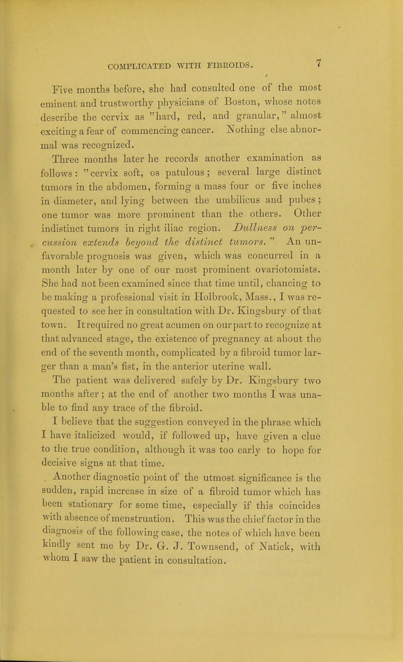 Five months before, she had consulted one of the most eminent and trustworthy physicians of Boston, whose notes describe the cervix as hard, red, and granular, almost exciting a fear of commencing cancer. Nothing else abnor- mal was recognized. Three months later he records another examination as follows: cervix soft, os patulous; several large distinct tumors in the abdomen, forming a mass four or five inches in diameter, and lying between the umbilicus and pubes ; one tumor was more prominent than the others. Other indistinct tumors in right iliac region. Dullness on per- cussion extends beyond the distinct tumors.  An un- favorable prognosis was given, which was concurred in a month later by one of our most prominent ovariotomists. She had not been examined since that time until, chancing to be making a professional visit in Holbrook, Mass., I was re- quested to see her in consultation with Dr. Kingsbury of tbat town. Itrequired no great acumen on ourpart to recognize at that advanced stage, the existence of pregnancy at about the end of the seventh month, complicated by a fibroid tumor lar- ger than a man's fist, in the anterior uterine wall. The patient was delivered safely by Dr. Kingsbury two months after; at the end of another two months I was una- ble to find any trace of the fibroid. I believe that the suggestion conveyed in the phrase which I have italicized would, if followed up, have given a clue to the true condition, although it was too early to hope for decisive signs at that time. Another diagnostic point of the utmost significance is the sudden, rapid increase in size of a fibroid tumor which lias been stationary for some time, especially if this coincides with absence of menstruation. This was the chief factor in the diagnosis of the following case, the notes of which have been kindly sent me by Dr. G. J. Townscnd, of Natiok, with whom I saw the patient in consultation.