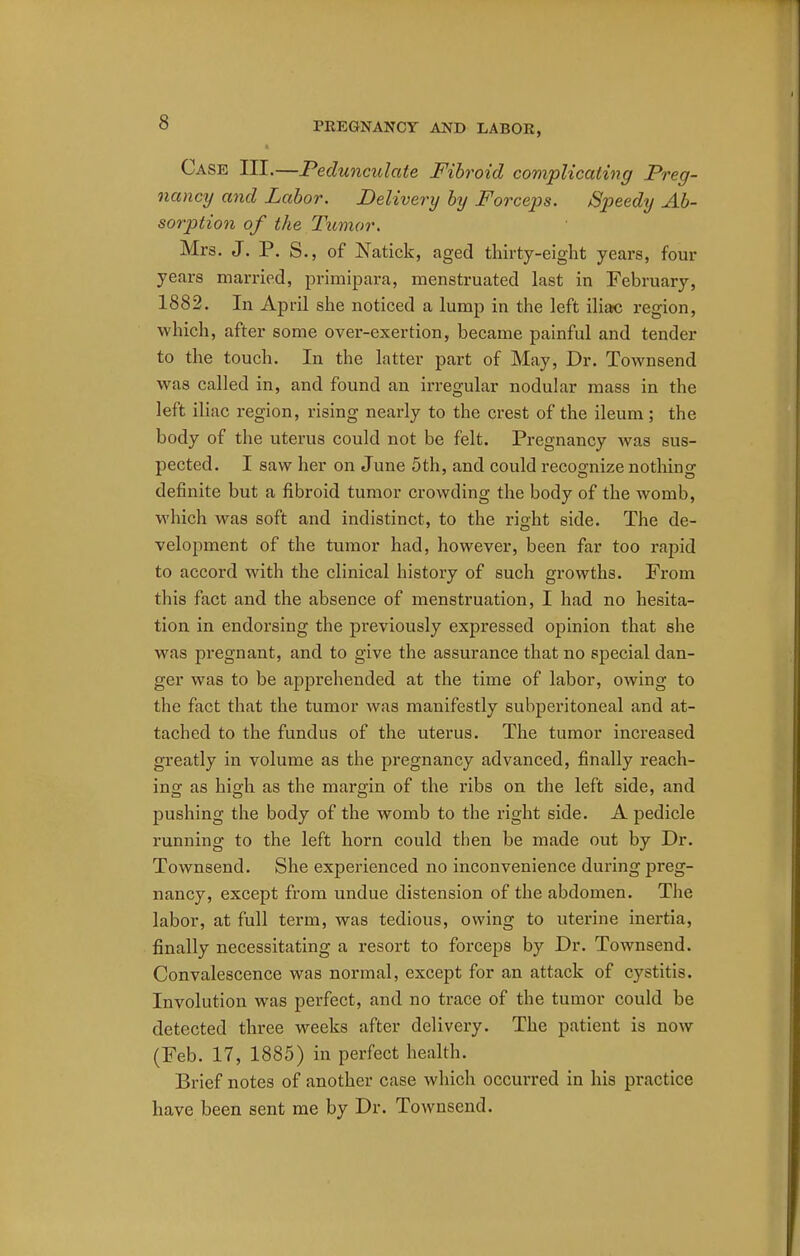 Case III.—Pedunculate Fibroid complicating Preg- nancy and Labor. Delivery by Forceps. Speedy Ab- sorption of the Tumor. Mrs. J. P. S., of Natick, aged thirty-eight years, four years married, primipara, menstruated last in February, 1882. In April she noticed a lump in the left iliac region, which, after some over-exertion, became painful and tender to the touch. In the latter part of May, Dr. Townsend was called in, and found an irregular nodular mass in the left iliac region, rising nearly to the crest of the ileum; the body of the uterus could not be felt. Pregnancy was sus- pected. I saw her on June 5th, and could recognize nothing definite but a fibroid tumor crowding the body of the womb, which was soft and indistinct, to the right side. The de- velopment of the tumor had, however, been far too rapid to accord with the clinical history of such growths. From this fact and the absence of menstruation, I had no hesita- tion in endorsing the previously expressed opinion that she was pregnant, and to give the assurance that no special dan- ger was to be apprehended at the time of labor, owing to the fact that the tumor was manifestly subperitoneal and at- tached to the fundus of the uterus. The tumor increased greatly in volume as the pregnancy advanced, finally reach- ing as high as the margin of the ribs on the left side, and pushing the body of the womb to the right side. A pedicle running to the left horn could then be made out by Dr. Townsend. She experienced no inconvenience during preg- nancy, except from undue distension of the abdomen. The labor, at full term, was tedious, owing to uterine inertia, finally necessitating a resort to forceps by Dr. Townsend. Convalescence was normal, except for an attack of cystitis. Involution was perfect, and no trace of the tumor could be detected three weeks after delivery. The patient is now (Feb. 17, 1885) in perfect health. Brief notes of another case which occurred in his practice have been sent me by Dr. Townsend.