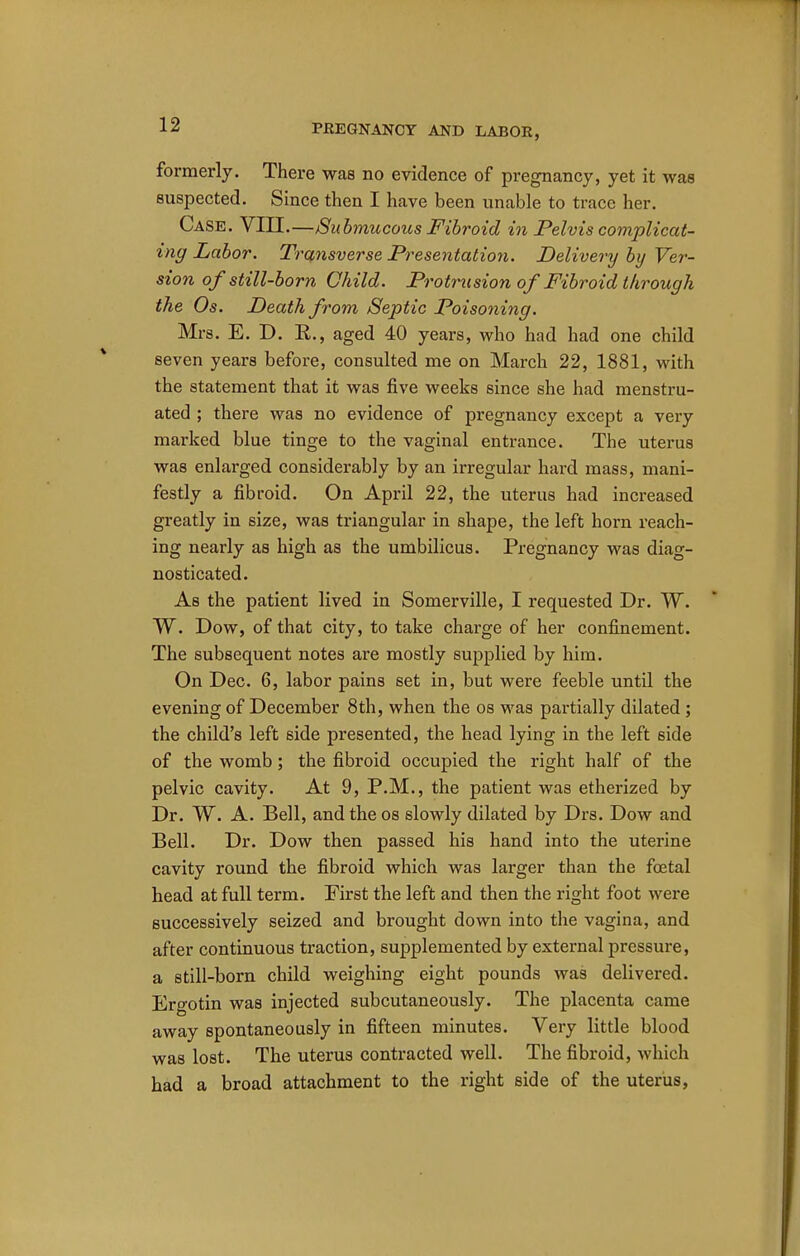 formerly. There was no evidence of pregnancy, yet it was suspected. Since then I have been unable to trace her. Case. VIII.—Submucous Fibroid in Pelvis complicat- ing Labor. Transverse Presentation. Delivery by Ver- sion of still-born Child. Protrusion of Fibroid through the Os. Death from Septic Poisoning. Mrs. E. D. R., aged 40 years, who had had one child seven years before, consulted me on March 22, 1881, with the statement that it was five weeks since she had menstru- ated ; there was no evidence of pregnancy except a very marked blue tinge to the vaginal entrance. The uterus was enlarged considerably by an irregular hard mass, mani- festly a fibroid. On April 22, the uterus had increased greatly in size, was triangular in shape, the left horn reach- ing nearly as high as the umbilicus. Pregnancy was diag- nosticated. As the patient lived in Somerville, I requested Dr. W. W. Dow, of that city, to take charge of her confinement. The subsequent notes are mostly supplied by him. On Dec. 6, labor pains set in, but were feeble until the evening of December 8th, when the os was partially dilated; the child's left side presented, the head lying in the left side of the womb; the fibroid occupied the right half of the pelvic cavity. At 9, P.M., the patient was etherized by Dr. W. A. Bell, and the os slowly dilated by Drs. Dow and Bell. Dr. Dow then passed his hand into the uterine cavity round the fibroid which was larger than the foetal head at full term. First the left and then the right foot were successively seized and brought down into the vagina, and after continuous traction, supplemented by external pressure, a still-born child weighing eight pounds was delivered. Ergotin was injected subcutaneously. The placenta came away spontaneously in fifteen minutes. Very little blood was lost. The uterus contracted well. The fibroid, which had a broad attachment to the right side of the uterus,