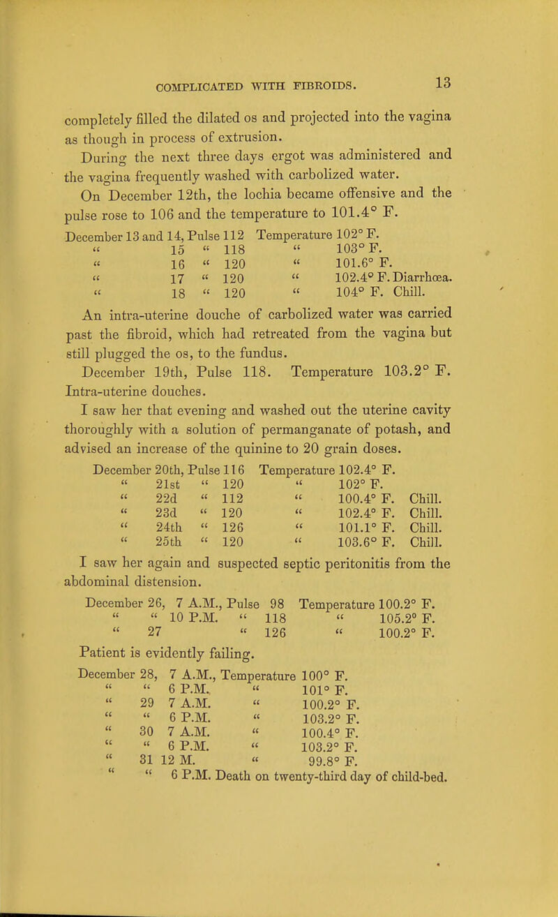 completely filled the dilated os and projected into the vagina as though in process of extrusion. During the next three days ergot was administered and the vagina frequently washed with carbolized water. On December 12th, the lochia became offensive and the pulse rose to 106 and the temperature to 101.4° F. December 13 and 14, Pulse 112 Temperature 102° F. « 15  118  103° F. « 16  120  101.6° F. « 17 « 120  102.4° F. Diarrhoea. « 18  120  104° F. Chill. An intra-uterine douche of carbolized water was carried past the fibroid, which had retreated from the vagina but still plugged the os, to the fundus. December 19th, Pulse 118. Temperature 103.2° F. Intra-uterine douches. I saw her that evening and washed out the uterine cavity thoroughly with a solution of permanganate of potash, and advised an increase of the quinine to 20 grain doses. December 20th, Pulse 116 Temperature 102.4° F.  21st  120 « 102° F.  22d  112  100.4° F. Chill. « 23d « 120 « 102.4° F. Chill.  24th « 126  101.1° F. Chill. « 25th  120 « 103.6° F. Chill. I saw her again and suspected septic peritonitis from the abdominal distension. December 26, 7 A.M., Pulse 98 Temperature 100.2° F.   10 P.M.  118  105.2° F.  27 « 126  100.2° F. Patient is evidently failing. December 28, 7 A.M., Temperature 100° F.   6 P.M. « 101° F.  29 7 A.M. « 100.2° F.   6 P.M. « 103.2° F.  30 7 A.M.  100.4° F.  6 P.M. « 103.2° F.  31 12 M. « 99.8° F.  6 P.M. Death on twenty-third day of child-bed.