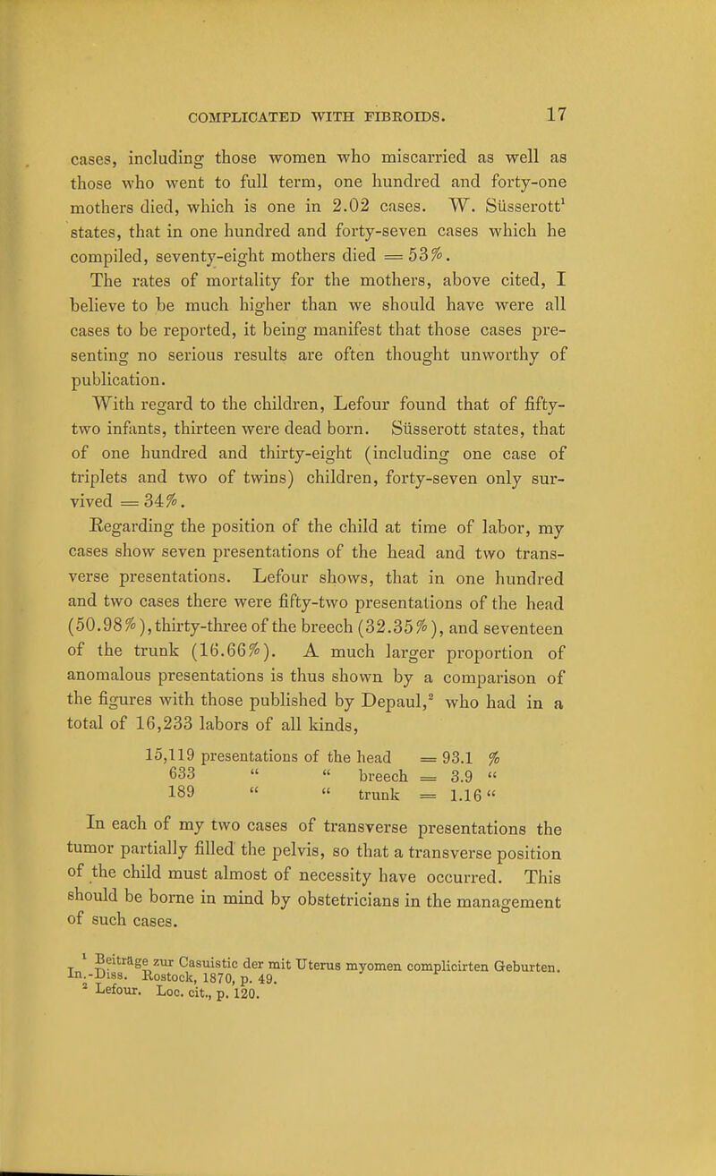 cases, including those women who miscarried as well as those who went to full term, one hundred and forty-one mothers died, which is one in 2.02 cases. W. Siisserott1 states, that in one hundred and forty-seven cases which he compiled, seventy-eight mothers died = 53%. The rates of mortality for the mothers, above cited, I believe to be much higher than we should have were all cases to be reported, it being manifest that those cases pre- senting no serious results are often thought unworthy of publication. With regard to the children, Lefour found that of fifty- two infants, thirteen were dead born. Siisserott states, that of one hundred and thirty-eight (including one case of triplets and two of twins) children, forty-seven only sur- vived = 34%. Eegarding the position of the child at time of labor, my cases show seven presentations of the head and two trans- verse presentations. Lefour shows, that in one hundred and two cases there were fifty-two presentations of the head (50.98%),thirty-three of the breech (32.35%), and seventeen of the trunk (16.66%). A much larger proportion of anomalous presentations is thus shown by a comparison of the figures with those published by Depaul,2 who had in a total of 16,233 labors of all kinds, 15,119 presentations of the head = 93.1 % 633  « breech = 3.9  189  « trunk = 1.16 In each of my two cases of transverse presentations the tumor partially filled the pelvis, so that a transverse position of the child must almost of necessity have occurred. This should be borne in mind by obstetricians in the management of such cases. 1 Beitrage zur Casuistic der mit Uterus myomen complicirten Geburten. In.-Diss. Rostock, 1870, p. 49. 2 Lefour. Loc. tit, p. 120.