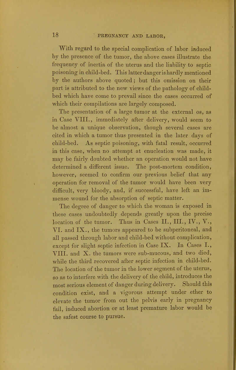 With regai-d to the special complication of labor induced by the presence of the tumor, the above cases illustrate the frequency of inertia of the uterus and the liability to septic poisoning in child-bed. This latter danger is hardly mentioned by the authors above quoted; but this omission on their part is attributed to the new views of the pathology of child- bed which have come to prevail since the cases occurred of which their compilations are largely composed. The presentation of a large tumor at the external os, as in Case VIII., immediately after delivery, would seem to be almost a unique observation, though several cases are cited in which a tumor thus presented in the later days of child-bed. As septic poisoning, with fatal result, occurred in this case, when no attempt at enucleation was made, it may be fairly doubted whether an operation would not have determined a different issue. The post-mortem condition, however, seemed to confirm our previous belief that any operation for removal of the tumor would have been very difficult, very bloody, and, if successful, have left an im- mense wound for the absorption of septic matter. The degree of danger to which the woman is exposed in these cases undoubtedly depends greatly upon the precise location of the tumor. Thus in Cases II., III., IV., V., VI. and IX., the tumors appeared to be subperitoneal, and all passed through labor and child-bed without complication, except for slight septic infection in Case IX. In Cases I., VIII. and X. the tumors were sub-mucous, and two died, while the third recovered after septic infection in child-bed. The location of the tumor in the lower segment of the uterus, so as to interfere with the delivery of the child, introduces the most serious element of danger during delivery. Should this condition exist, and a vigorous attempt under ether to elevate the tumor from out the pelvis early in pregnancy fail, induced abortion or at least premature labor would be the safest course to pursue.