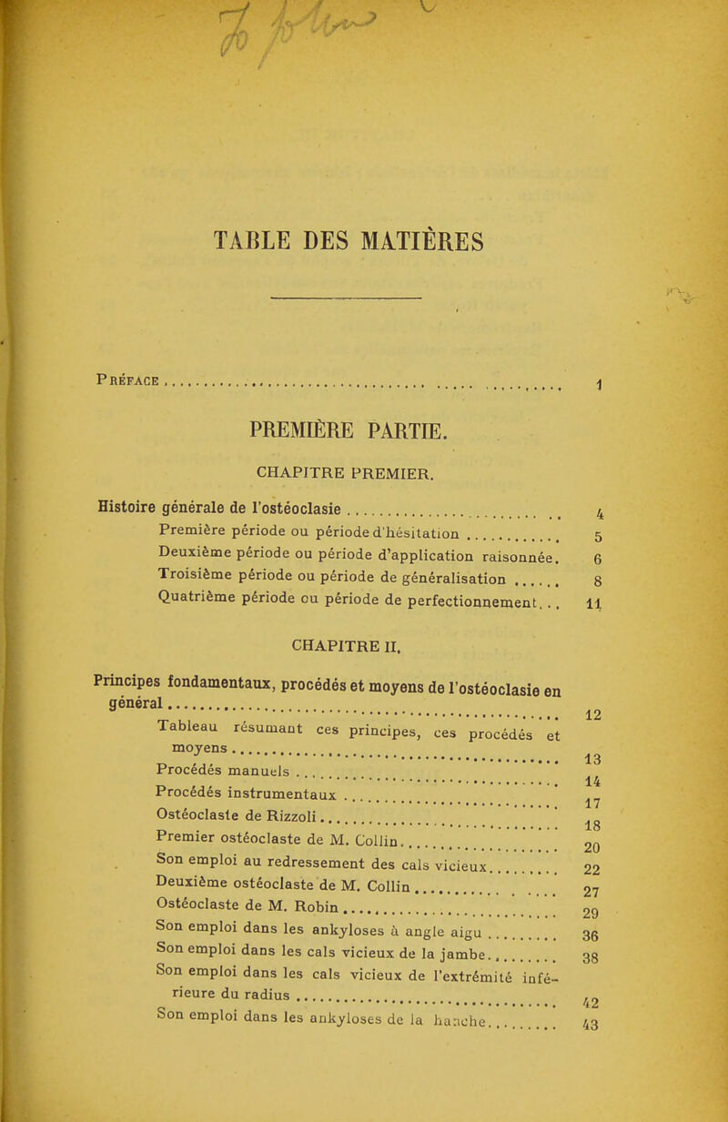 ri TABLE DES MATIÈRES V Préface, ^ PREMIÈRE PARTIE. CHAPITRE PREMIER. Histoire générale de l'ostéoclasie 4 Première période ou période d hésitation 5 Deuxième période ou période d'application raisonnée. 6 Troisième période ou période de généralisation 8 Quatrième période ou période de perfectionnement. .. 11 CHAPITRE II. Principes fondamentaux, procédés et moyens de l'ostéoclasie en général Tableau résumant ces principes, ces procédés  et moyens . ,, 13 Procèdes manuels ... 14 Procédés instrumentaux Ostéoclaste de Rizzoli.. „ . , 18 Premier ostéoclaste de M. CoUin 20 Son emploi au redressement des cals vicieux 22 Deuxième ostéoclaste de M. Collin * _ 27 Ostéoclaste de M. Robin * 29 Son emploi dans les ankyloses à angle aigu 35 Son emploi dans les cals vicieux de la jambe 33 Son emploi dans les cals vicieux de l'extrémité infé- rieure du radius „ 42 bon emploi dans les ankyloses de Ja hanche. 43