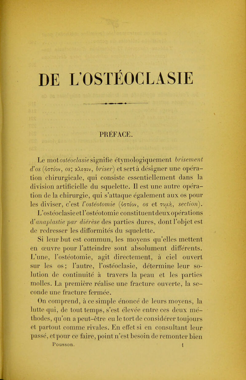 DE L'OSTÉOCLASIE PRÉFACE. Le motosfeocZasfe signifie ëtymologiquement brisement d'os (6(7Téov, os; yAeaiv, brise?') et sert à désigner une opéra- tion chirurgicale, qui consiste essentiellement clans la division artificielle du squelette. Il est une autre opéra- tion de la chirurgie, qui s'attaque également aux os pour les diviser, c'est Vostéotomie (ô^téov, os et Top, section). L'ostéoclasie et l'ostéotomie constituent deux opérations à'anaplastie j)ar diérèse des parties dures, dont l'ohjet est de redresser les difformités du squelette. Si leur but est commun, les moyens qu'elles mettent en œuvre pour l'atteindre sont absolument différents. L'une, l'ostéotomie, agit directement, à ciel ouvert sur les os; l'autre, l'ostéoclasie, détermine leur so- lution de continuité à travers la peau et les parties molles. La première réalise une fracture ouverte, la se- conde une fracture fermée. On comprend, à ce simple énoncé de leurs moyens, la lutte qui, de tout temps, s'est élevée entre ces deux mé- thodes, qu'on a peut-être eu le tort de considérer toujours et partout comme rivales. En effet si en consultant leur passé, et pour ce faire, point n'est besoin de remonter bien