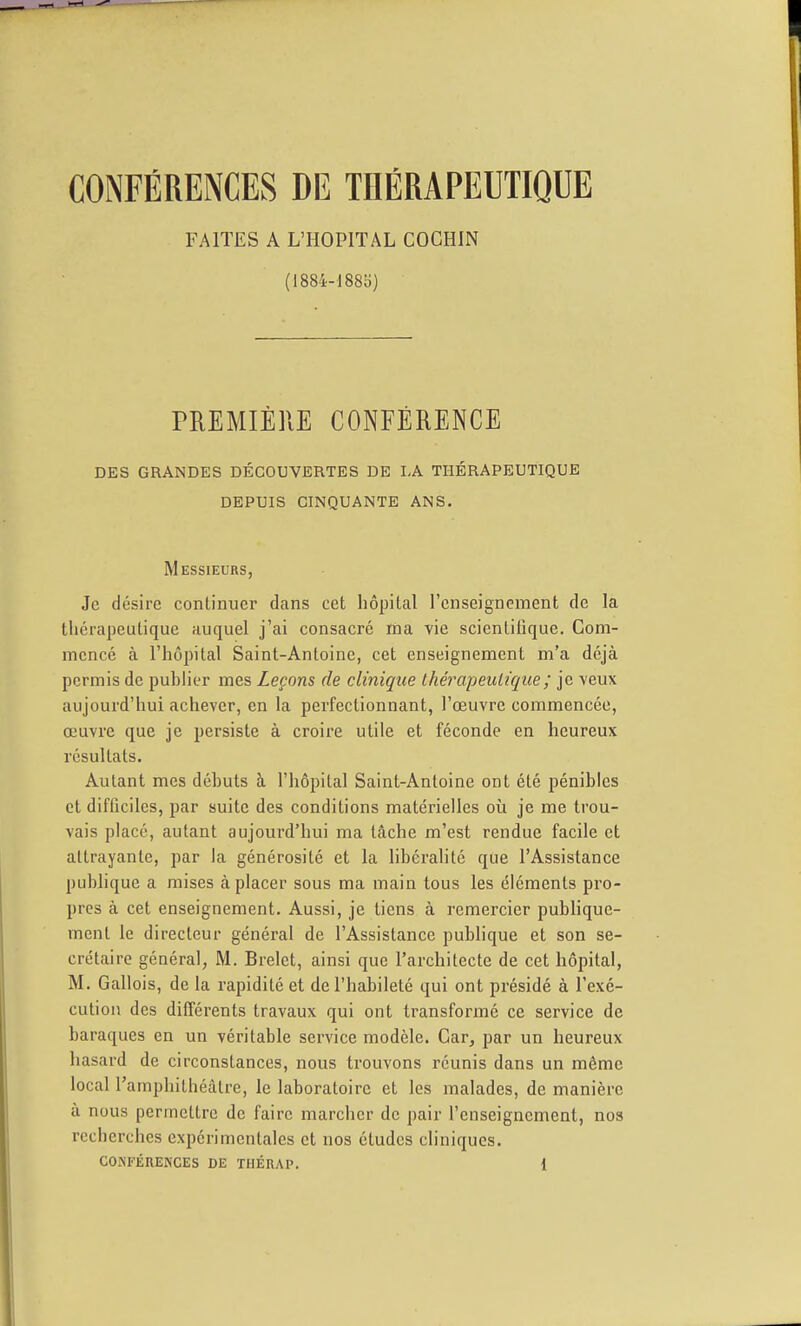 CONFÉRENCES DE THÉRAPEUTIQUE FAITES A L'HOPITAL COCHIN (1884-188b) PREMIÈRE CONFÉRENCE DES GRANDES DÉCOUVERTES DE LA THÉRAPEUTIQUE DEPUIS CINQUANTE ANS. Messieurs, Je désire continuer dans cet hôpital l'enseignement de la thérapeutique auquel j'ai consacré ma vie scientitique. Com- mencé à l'hôpital Saint-Antoine, cet enseignement m'a déjà permis de puhlier mes Leçons de clinique thérapeutique ; je veux aujourd'hui achever, en la perfectionnant, l'œuvre commencée, œuvre que je persiste à croii'e utile et féconde en heureux résultats. Autant mes déhuts à l'hôpital Saint-Antoine ont été pénibles et difficiles, par suite des conditions matérielles où je me trou- vais placé, autant aujourd'hui ma tâche m'est rendue facile et attrayante, par la générosité et la libéralité que l'Assistance publique a mises à placer sous ma main tous les éléments pro- pres à cet enseignement. Aussi, je tiens à remercier publique- ment le directeur général de l'Assistance pubhque et son se- crétaire général, M. Brelet, ainsi que l'architecte de cet hôpital, M. Gallois, de la rapidité et de l'habileté qui ont présidé à l'exé- cution des différents travaux qui ont transformé ce service de baraques en un véritable service modèle. Car, par un heureux hasard de circonstances, nous trouvons réunis dans un même local l'amphithéâtre, le laboratoire et les malades, de manière à nous permettre de faire marcher de pair l'enseignement, nos recherches expérimentales et nos études cliniques.