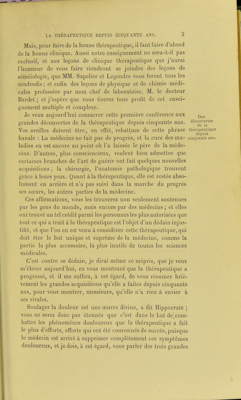 Mais, pour faii-e de la bonne thérapeutique, il faut faire d'abord de la bonne clinique. Aussi notre enseignement ne sera-t-il pas exclusif, et aux leçons de clinique thérapeutique que j'aurai l'honneur de vous faire viendront se joindre des leçons de séméiologie, que MM. Sapeher et Legendre vous feront tous les vendredis ; et enfin des leçons de physique et de chimie médi- cales professées par mon chef de laboratoire, M. le docteur Bardet ; et j'espère que vous tirerez tous profit de cet ensei- gnement multiple et complexe. Je veux aujourd'hui consacrer cette première conférence aux grandes découvertes de la thérapeutique depuis cinquante ans, découvertes Vos oreilles doivent être, en effet, rebattues de cette phrase thérapeutique ' . ' • depuis banale : La médecine ne fait pas de progrès, et la cure des ma- cinquante ans. ladies en est encore au point où l'a laissée le père de la méde- cine. D'autres, plus consciencieux, veulent bien admettre que certaines branches de l'art de guérir ont fait quelques nouvelles acquisitions, la chirurgie, l'anatomie pathologique trouvent grâce à leurs yeux. Quant à la thérapeutique, elle est restée abso- lument en arrière et n'a pas suivi dans la marche du progrès ses sœurs, les autres parties de la médecine. Ces affirmations, vous les trouverez non seulement soutenues par les gens du monde, mais encore par des médecins ; et elles ont trouvé un tel crédit parmi les personnes les plus autorisées que tout ce qui a trait à la thérapeutique est l'objet d'un dédain injus- tifié, et que l'on en est venu à considérer cette thérapeutique, qui doit être le but unique et suprême de la médecine, comme la partie la plus accessoire, la plus inutile de toutes les sciences médicales. C'est contre ce dédain, je dirai même ce mépris, que je veux m'élever aujourd'hui, en vous montrant que la thérapeutique a progressé, et il me sufiira, à cet égard, de vous résumer briè- vement les grandes acquisitions qu'elle a faites depuis cinquante ans, pour vous montrer, messieurs, qu'elle n'a rien à envier à ses rivales. Soulager la douleur est une œuvre divine, a dit Hippocrate ; vous ne serez donc pas étonnés que c'est dans le but de^com- batlre les phénomènes douloureux que la thérapeutique a fait le plus d'efforts, efforts qui ont été couronnés de succès, puisque le médecin est arrivé à supprimer complètement ces symptômes douloureux, et je dois, à cet égard, vous parler des trois grandes