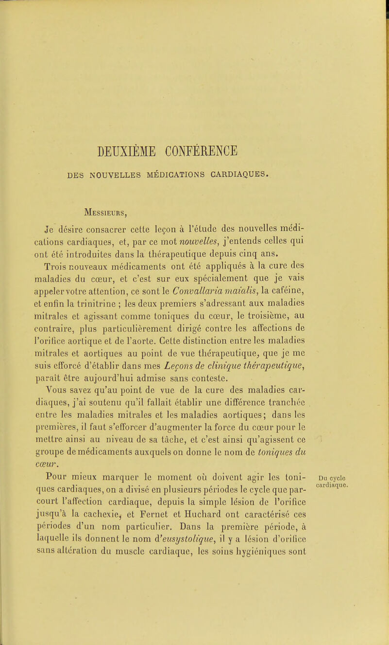 DEUXIÈME CONFÉRENCE DES NOUVELLES MÉDICATIONS CARDIAQUES. Messieurs, Je désire consacrer cette leçon à l'élude des nouvelles médi- cations cardiaques, et, par ce mot nouvelles, j'entends celles qui ont été introduites dans la thérapeutique depuis cinq ans. Trois nouveaux médicaments ont été appliqués à la cure des maladies du cœur, et c'est sur eux spécialement que je vais appelervotre attention, ce sont le Convallaria maialis, la caféine, et enfin la trinitrine ; les deux premiers s'adressant aux maladies mitrales et agissant comme toniques du cœur, le troisième, au contraire, plus particulièrement dirigé contre les affections de l'orifice aorlique et de l'aorte. Cette distinction entre les maladies mitrales et aortiques au point de vue thérapeutique, que je me suis elforcé d'établir dans mes Leçons de clinique thérapeutique, paraît être aujourd'hui admise sans conteste. Vous savez qu'au point de vue de la cure des maladies car- diaques, j'ai soutenu qu'il fallait établir une différence tranchée entre les maladies mitrales et les maladies aortiques; dans les premières, il faut s'efforcer d'augmenter la force du cœur pour le mettre ainsi au niveau de sa tâche, et c'est ainsi qu'agissent ce groupe de médicaments auxquels on donne le nom de toniques du cœur. Pour mieux marquer le moment où doivent agir les toni- Du cycio qucs cardiaques, on a divisé en plusieurs périodes le cycle que par- court l'affection cardiaque, depuis la simple lésion de l'orifice jusqu'à la cachexie, et Fernet et Huchard ont caractérisé ces périodes d'un nom particulier. Dans la première période, à laquelle ils donnent le nom d'eusystoliqtte, il y a lésion d'orilicc sans altération du muscle cardiaque, les soins hygiéniques sont