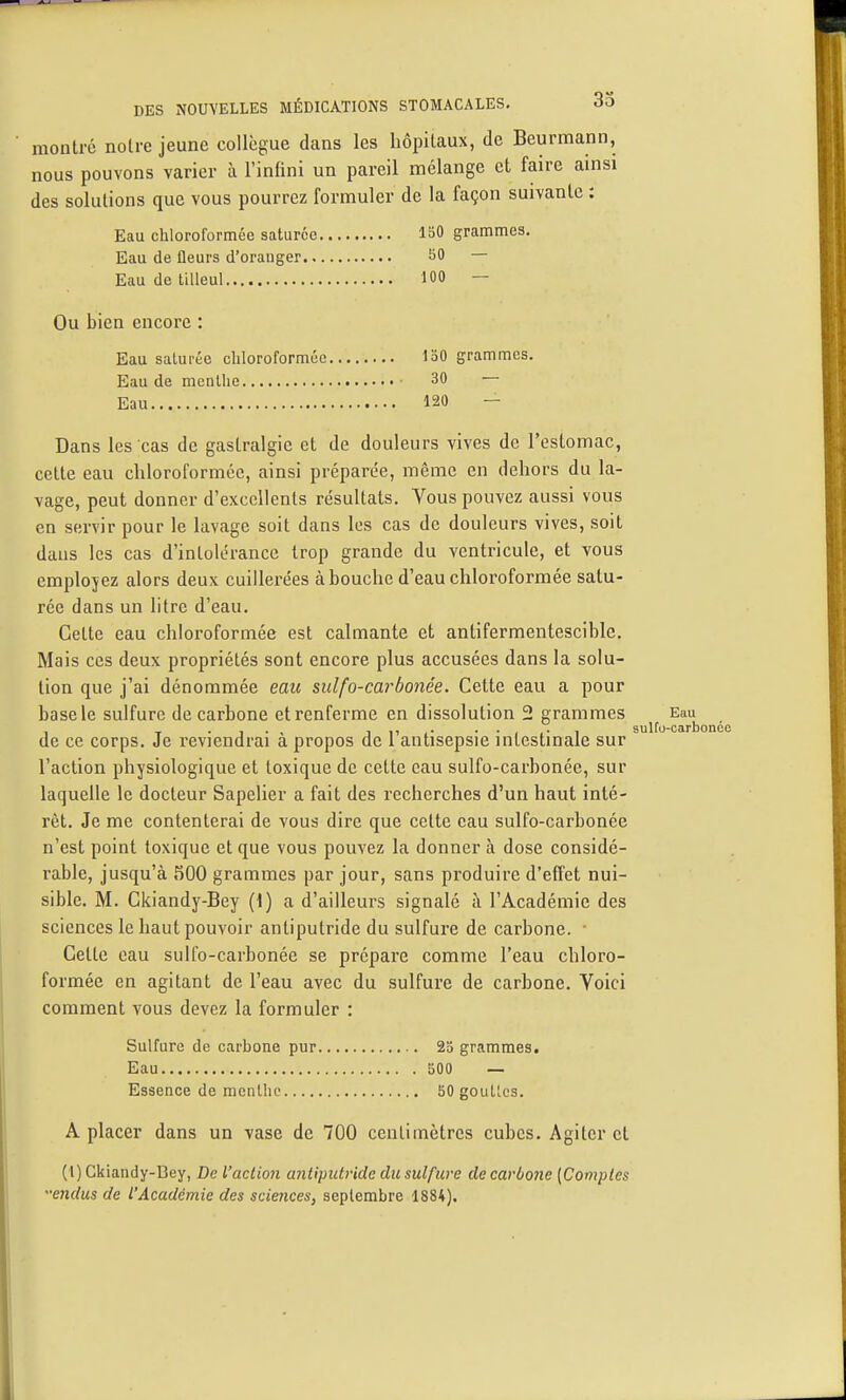 montre notre jeune collègue dans les hôpitaux, de Beurmann, nous pouvons varier à l'infini un pareil mélange et faire ainsi des solutions que vous pourrez formuler de la façon suivante : Eau chloroformée saturée ISO grammes. Eau de fleurs d'oranger SO — Eau de tilleul 100 — Ou bien encore : Eau saturée chloroformée 130 grammes. Eau de menthe 30 — Eau 120 - Dans les cas de gastralgie et de douleurs vives de l'estomac, cette eau chloroformée, ainsi préparée, même en dehors du la- vage, peut donner d'excellents résultats. Vous pouvez aussi vous en servir pour le lavage soit dans les cas de douleurs vives, soit dans les cas d'intolérance trop grande du ventricule, et vous employez alors deux cuillerées abouche d'eau chloroformée satu- rée dans un litre d'eau. Cette eau chloroformée est calmante et antifermentesciblc. Mais ces deux propriétés sont encore plus accusées dans la solu- tion que j'ai dénommée eau sidfo-carbonée. Cette eau a pour base le sulfure de carbone et renferme en dissolution 2 grammes Eau de ce corps. Je reviendrai à propos de l'antisepsie intestinale sur l'action physiologique et toxique de cette eau sulfo-carbonée, sur laquelle le docteur Sapelier a fait des recherches d'un haut inté- rêt. Je me contenterai de vous dire que cette eau sulfo-carbonée n'est point toxique et que vous pouvez la donner à dose considé- rable, jusqu'à 500 grammes par jour, sans produire d'effet nui- sible. M. Ckiandy-Bey {\) a d'ailleurs signalé à l'Académie des sciences le haut pouvoir antiputride du sulfure de carbone. • Cette eau sulfo-carbonée se prépare comme l'eau chloro- formée en agitant de l'eau avec du sulfure de carbone. Yoici comment vous devez la formuler : Sulfure de carbone pur 23 grammes. Eau 500 — Essence de mcnllic HO goullcs. A placer dans un vase de 700 centimètres cubes. Agiter et (1) Ckiandy-Bey, De l'action antiputride du suifwe de carbone [Comptes 'endus de l'Académie des sciences, septembre 1884).