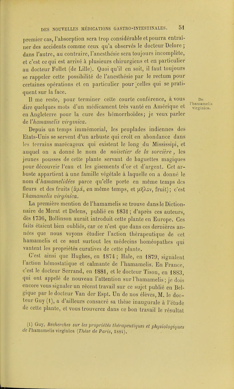 premier cas, l'absorption sera trop considérable et pourra entraî- ner des accidents comme ceux qu'a observés le docteur Delore ; dans l'autre, au contraire, l'anesthésie sera toujours incomplète, et c'est ce qui est arrivé à plusieurs chirurgiens et en particulier au docteur Follet (de Lille). Quoi qu'il en soit, il faut toujours se rappeler cette possibilité de l'anesthésie par le rectum pour certaines opérations et en particulier pour [^celles qui se prati- quent sur la face. Il me reste, pour terminer cette courte conférence, à vous De dire quelques mots d'un médicament très vanté en Amérique et virginl en Angleterre pour la cure des hémorrhoïdes; je veux parler de rhamamelis virginica. Depuis un temps immémorial, les peuplades indiennes des Etats-Unis se servent d'un arbuste qui croît en abondance dans les terrains marécageux qui existent le long du Mississipi, et auquel on a donné le nom de noisetier de la sorcièi^e, les jeunes pousses de cette plante servant de baguettes magiques pour découvrir l'eau et les gisements d'or et d'argent. Cet ar- buste appartient à une famille végétale à laquelle on a donné le nom à'hamamelidées parce qu'elle porte en même temps des fleurs et des fruits (à[j<â, en même temps, et [iftp^o^, fruit); c'est Vhamamelis virginica. La première mention de l'hamamelis se trouve dans le Diction- naire de Merat et Delens, pubHé en 1831 ; d'après ces auteurs, dès 1736, Bollinson aurait introduit cette plante en Europe. Ces faits étaient bien oubliés, car ce n'est que dans ces dernières an- nées que nous voyons étudier l'action thérapeutique de cet hamamelis et ce sont surtout les médecins homéopathes qui vantent les propriétés curatives de cette plante. C'est ainsi que Hughes, en 1874; Haie, en 1879, signalent l'action hémostatique et calmante de l'hamamelis. En France, c'est le docteur Serrand, en 1881, et le docteur Tison, en 1883, qui ont appelé de nouveau l'attention sur l'hamamelis ; je dois encore vous signaler un récent travail sur ce sujet pubhé en Bel- gique par le docteur Van der Espt. Un de nos élèves, M. le doc- teur Guy (i), a d'ailleurs consacré sa thèse inaugurale à l'étude de cette plante, et vous trouverez dans ce bon travail le résultat (1) Guy, Recherches sur les propriétés thérapeutiques et phijsiologiq de Z'hamamelis virginica {Thèse de Paris, 1884).