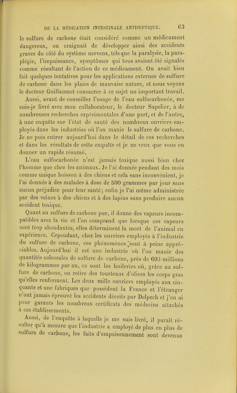 le sulfure de carbone était considéré comme un médicament dangereux, on craignait de développer ainsi des accidents graves du côté du système nerveux, tels que la paralysie, la para- plégie, l'impuissance, symptômes qui tous avaient été signalés comme résultant de l'action de ce médicament. On avait hien fait quelques tentatives pour les applications externes de sulfure de carbone dans les plaies de mauvaise nature, et nous voyons le docteur Guillaumet consacrer à ce sujet un important travail. Aussi, avant de conseiller l'usage de l'eau sulfocarbonée, me suis-je livré avec mon collaborateur, le docteur Sapelier, à de nombreuses recherches expérimentales d'une part, et de l'autre, à une enquête sur l'état de santé des nombreux ouvriers em- ployés dans les industries où l'on manie le sulfure de carbone. Je ne puis entrer aujourd'hui dans le détail de ces recherches et dans les résultats de cette enquête et je ne veux que vous en donner un rapide résumé. L'eau sulfocarbonée n'est jamais toxique aussi bien chez l'homme que chez les animaux. Je l'ai donnée pendant des mois comme unique boisson à des chiens et cela sans inconvénient, je l'ai donnée à des malades à dose de SOO grammes par jour sans aucun préjudice pour leur santé; enfin je l'ai même administrée par des veines à des chiens et à des lapins sans produire aucun accident toxique. Quant au sulfure de carbone pur, il donne des vapeurs incom- patibles avec la vie et l'on comprend que lorsque ces vapeurs sont trop abondantes, elles déterminent la mort de l'animal en expérience. Cependant, chez les ouvriers employés à l'industrie du sulfure de carbone, ces phénomènes ;[sont à peine appré- ciables. Aujourd'hui il est une industrie où l'on manie des quantités colossales de sulfure de carbone, près de 600 millions de kilogrammes par an, ce sont les huileries où, grâce au sul- fure de carbone, on relire des tourteaux d'olives les corps gras qu'elles renferment. Les deux mille ouvriers employés aux cin- quante et une fabriques que possèdent la France et l'étranger n'ont jamais éprouvé les accidents décrits par Delpech et j'en ai pour garants les nombreux certificats des médecins attachés à ces établissements. Aussi, de l'enquête à laquelle je me suis livré, il paraît ré- sulter qu'à mesure que l'industrie a employé de plus en plus de sulfure de carbone, les faits d'empoisonnement sont devenus