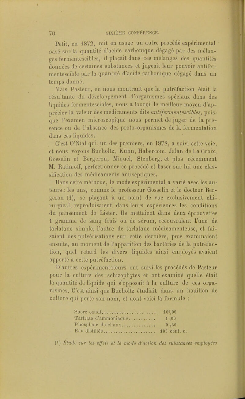 Petit, en 1872, mit en usage un autre procédé expérimental Basé sur la quantité d'acide carbonique dégagé par des mélan- ges fermcntescibles, il plaçait dans ces mélanges des quantités données de certaines substances et jugeait leur pouvoir antifcr- mcntescible par la quantité d'acide carbonique dégagé dans un temps donné. Mais Pasteur, en nous montrant que la putréfaction était la résultante du développement d'organismes spéciaux dans des liquides fermcntescibles, nous a fourui le meilleur moyen d'ap- précier la valeur des médicaments dits antifeinnentescibles, puis- que l'examen microscopique nous permet de juger de la pré- sence ou de l'absence des proto-organismes de la fermentation dans ces liquides. C'est O'Nial qui, un des premiers, en 1878, a suivi cette voie, et nous voyons Bucholtz, Kûhn, Habercom, Jalan de La Croix, Gosselin et Bergeron, Miquel, Stenberg, et plus récemment M. Ratimoff, perfectionner ce procédé et baser sur lui une clas- sification des médicaments antiseptiques. Dans cette méthode, le mode expérimental a varié avec les au- teurs : les uns, comme le professeur Gosselin et le docteur Ber- geron (1), se plaçant à un point de vue exclusivement chi- rurgical, reproduisaient dans leurs expériences les conditions du pansement de Lister. Ils mettaient dans deux éprouvetles 1 gramme de sang frais ou de sérum, recouvraient L'une de tarlatane simple, l'autre de tarlatane médicamenteuse, et fai- saient des pulvérisations sur cette dernière, puis examinaient ensuite, au moment de l'apparition des bactéries de la putréfac- tion, quel retard les divers liquides ainsi employés avaient apporté à cette putréfaction. D'autres expérimentateurs ont suivi les procédés de Pasteur pour la culture des schizophytes et ont examiné quelle était la quantité de liquide qui s'opposait à la culture de ces orga- nismes. C'est ainsi que Bucholtz étudiait dans un bouillon de culture qui porte son nom, et dont voici la formule : Sucre caiiJi 10^,00 Tarli'ale d'ammoniaqiio 1 ,00 PUospliaLe de chaux 0 ,bO Eau distillée 103 cent. c. (1) Ètudd sur les effets et le mode d'action des substances employées