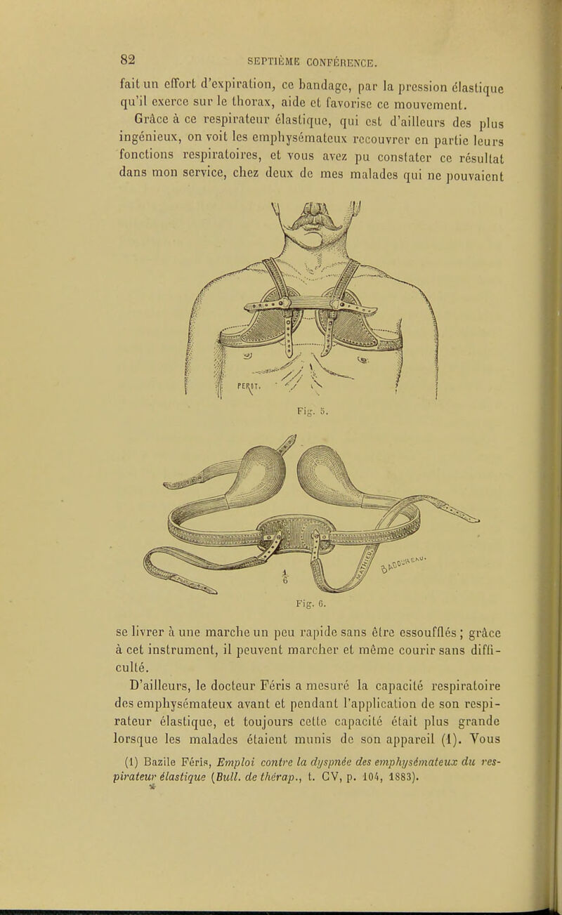 fait un effort d'expiration, ce bandage, par la pression élastique qu'il exerce sur le thorax, aide et favorise ce mouvement. Grâce à ce respirateur élastique, qui est d'ailleurs des plus ingénieux, on voit les emphysémateux recouvrer en partie leurs fonctions respiratoires, et vous avez pu constater ce résultat dans mon service, chez deux de mes malades qui ne j)ouvaicnt Fig. G. se livrer à une marche un peu rapide sans être essoufflés ; grâce à cet instrument, il peuvent marcher et même courir sans diffi- culté. D'ailleurs, le docteur Féris a mesuré la capacité respiratoire des emphysémateux avant et pendant l'application de son respi- rateur élastique, et toujours cette capacité était plus grande lorsque les malades étaient munis de son appareil (1). Vous (1) Bazile Féris, Emploi contre la dyspnée des emphysémateux du res- pirateur élastique {Bull, dethcrap., t. CV, p. 104, 1883).