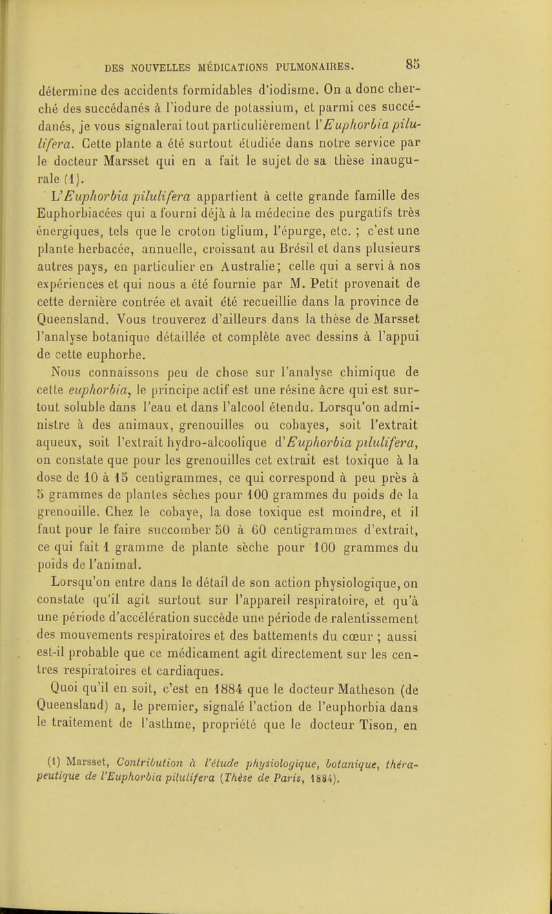 détermine des accidents formidables d'iodisme. On a donc cher- ché des succédanés à l'iodure de potassium, et parmi ces succé- danés, je vous signalerai tout particulièrement VEuphorbia pilu- lifera. Cette plante a été surtout étudiée dans notre service par le docteur Marsset qui en a fait le sujet de sa thèse inaugu- rale (1). VEuphorbia pilulifera appartient à cette grande famille des EuphorbiaCées qui a fourni déjà à la médecine des purgatifs très énergiques, tels que le croton tiglium, l'épurge, etc. ; c'est une plante herbacée, annuelle, croissant au Brésil et dans plusieurs autres pays, en particulier en Australie; celle qui a servi à nos expériences et qui nous a été fournie par M. Petit provenait de cette dernière contrée et avait été recueillie dans la province de Queensland. Vous trouverez d'ailleurs dans la thèse de Marsset J'analyse botanique détaillée et complète avec dessins à l'appui de cette euphorbe. Nous connaissons peu de chose sur l'analyse chimique de cette euphorbia^ le principe actif est une résine acre qui est sur- tout soluble dans l'eau et dans l'alcool étendu. Lorsqu'on admi- nistre à des animaux, grenouilles ou cobayes, soit l'extrait aqueux, soit l'exti'ait hydro-alcoolique A'Euphorbia pilulifera, on constate que pour les grenouilles cet extrait est toxique à la dose de 10 à 15 centigrammes, ce qui correspond à peu près à 5 grammes de plantes sèches pour 100 grammes du poids de la grenouille. Chez le cobaye, la dose toxique est moindre, et il faut pour le faire succomber 50 à 60 centigrammes d'extrait, ce qui fait 1 gramme de plante sèche pour 100 grammes du poids de l'animal. Lorsqu'on entre dans le détail de son action physiologique, on constate qu'il agit surtout sur l'appareil respiratoire, et qu'à une période d'accélération succède une période de ralentissement des mouvements respiratoires et des battements du cœur ; aussi est-il probable que ce médicament agit directement sur les cen- tres respiratoires et cardiaques. Quoi qu'il en soit, c'est en 1884 que le docteur Matheson (de Queensland) a, le premier, signalé l'action de l'euphorbia dans le traitement de l'asthme, propriété que le docteur Tison, en (l) Marsset, Contribution à l'élude physiologique, botanique, théra- peutique de V Euphorbia pilulifera [Thèse de Paris, 1884).