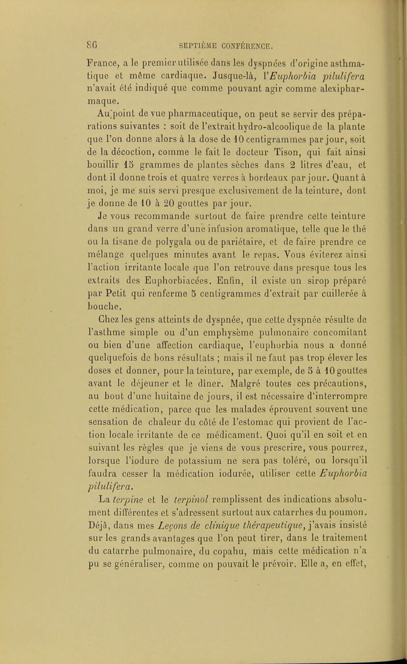 France, aie premier utilisée dans les dyspndes d'origine asthma- tique et même cardiaque. Jusque-là, VEuphorbia pilulifera n'avait été indiqué que comme pouvant agir comme alexiphar- maque. Au'poiiit de vue pharmaceutique, on peut se servir des prépa- rations suivantes : soit de l'extrait hydro-alcoolique de la plante que l'on donne alors à la dose de centigrammes par jour, soit de la décoction, comme le fait le docteur Tison, qui fait ainsi bouillir 15 grammes de plantes sèches dans 2 litres d'eau, et dont il donne trois et quatre verres à bordeaux par jour. Quanta moi, je me suis servi presque exclusivement de la teinture, dont je donne de 10 à 20 gouttes par jour. Je vous recommande surtout de faire prendre cette teinture dans un grand verre d'une infusion aromatique, telle que le thé ou la tisane de polygala ou de pariétaire, et de faire prendre ce mélange quelques minutes avant le repas. Vous éviterez ainsi l'action irritante locale que l'on retrouve dans presque tous les extraits des Euphorbiacées. Enfm, il existe un sirop préparé par Petit qui renferme 5 centigrammes d'extrait par cuillerée à bouche. Chez les gens atteints de dyspnée, que celte dyspnée résulte de l'asthme simple ou d'un emphysème pulmonaire concomitant ou bien d'une alFection cardiaque, l'euphorbia nous a donné quelquefois de bons résullats ; mais il ne faut pas trop élever les doses et donner, pour la teinture, par exemple, de S à 10 gouttes avant le déjeuner et le dîner. Malgré toutes ces précautions, au bout d'une huitaine de jours, il est nécessaire d'interrompre cette médication, parce que les malades éprouvent souvent une sensation de chaleur du côté de l'estomac qui provient de l'ac- tion locale irritante de ce médicament. Quoi qu'il en soit et en suivant les règles que je viens de vous prescrire, vous pourrez, lorsque l'iodure de potassium ne sera pas toléré, ou lorsqu'il faudra cesser la médication iodurée, utiliser cette Euphorbia pilulifera. La terpine et le tcrpinol remplissent des indications absolu- ment dilférentes et s'adressent surtout aux catarrhes du poumon. Déjà, dans mes Leçons de clinique thérapeutique, j'avais insisté sur les grands avantages que l'on peut tirer, dans le traitement du catarrhe pulmonaire, du copahu, mais cette médication n'a pu se générahser, comme on pouvait le prévoir. Elle a, en effet.