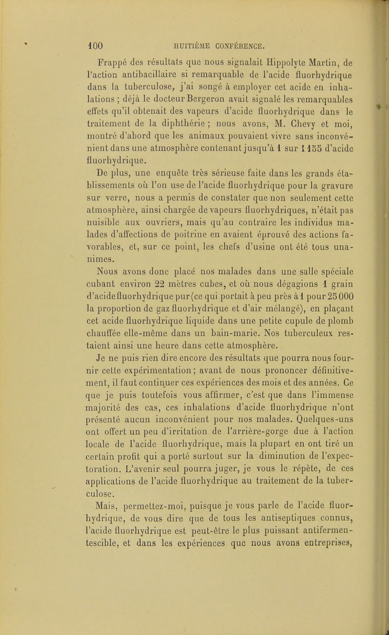 Frappe des résuUats que nous signalait Hippolyte Martin, de l'action antibacillairc si remarquable de l'acide fluorhydrique dans la tuberculose, j'ai songé à employer cet acide en inha- lations ; déjà le docteur Bcrgeron avait signalé les remarquables effets qu'il obtenait des vapeurs d'acide fluorhydrique dans le traitement de la diphthérie ; nous avons, M. Ghevy et moi, montre d'abord que les animaux pouvaient vivre sans inconvé- nient dans une atmosphère contenant jusqu'à 1 sur 1135 d'acide fluorhydrique. De plus, une enquête très sérieuse faite dans les grands éta- blissements où l'on use de l'acide fluorhydrique pour la gravure sur verre, nous a permis de constater que non seulement cette atmosphère, ainsi chargée de vapeurs fluorhydriques, n'était pas nuisible aux ouvriers, mais qu'au contraii'c les individus ma- lades d'affections de poitrine en avaient éprouvé des actions fa- vorables, et, sur ce point, les chefs d'usine ont été tous una- nimes. Nous avons donc placé nos malades dans une salle spéciale cubant environ 22 mètres cubes, et où nous dégagions 1 grain d'acidefluorhydrique pur(ce qui portait àpeu près àl pour 25000 la proportion de gaz fluorhydrique et d'air mélangé), en plaçant cet acide fluorhydrique liquide dans une petite cupule de plomb chauffée elle-même dans un bain-marie. Nos tuberculeux res- taient ainsi une heure dans cette atmosphère. Je ne puis rien dire encore des résultats que pourra nous four- nir cette expérimentation; avant de nous prononcer définitive- ment, il faut continuer ces expériences des mois et des années. Ce que je puis toutefois vous affirmer, c'est que dans l'immense majorité des cas, ces inhalations d'acide fluorhydrique n'ont présenté aucun inconvénient pour nos malades. Quelques-uns ont offert un peu d'irritation de l'arrière-gorge due à l'action locale de l'acide fluorhydrique, mais la plupart en ont tiré un certain profit qui a porté surtout sur la diminution de l'expec- toration. L'avenir seul pourra juger, je vous le répète, de ces applications de l'acide fluorhydrique au traitement de la tuber- culose. Mais, permettez-moi, puisque je vous parle de l'acide fluor- hydrique, de vous dire que de tous les antiseptiques connus, l'acide fluorhydrique est peut-être le plus puissant antifermen- tescible, et dans les expériences que nous avons entreprises,