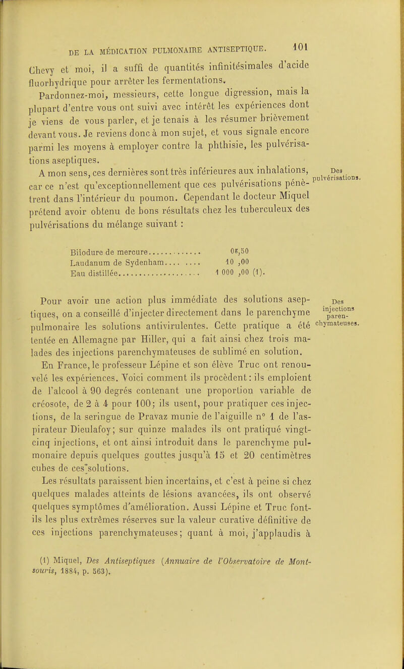 Chevy et moi, il a suffi de quantités infinitésimales d'acide tluorhydrique pour arrêter les fermentations. Pardonnez-moi, messieurs, cette longue digression, mais la plupart d'entre vous ont suivi avec intérêt les expériences dont je viens de vous parler, et je tenais à les résumer brièvement devant vous. Je reviens donc à mon sujet, et vous signale encore parmi les moyens à employer contre la phthisie, les pulvérisa- tions aseptiques. A mon sens, ces dernières sont très inférieures aux inhalations, Des ' pulvérisations. car ce n'est qu'exceptionnellement que ces pulvérisations pénè- trent dans l'intérieur du poumon. Cependant le docteur Miquel prétend avoir obtenu de bons résultats chez les tuberculeux des pulvérisations du mélange suivant : Biiodure de mercure 0e,50 Laudanum de Sydenham 10 ,00 Eau distillée 1 000 ,00 (1). Pour avoir une action plus immédiate des solutions asep- Des tiques, on a conseillé d'injecter directement dans le parenchyme ^aren-' pulmonaire les solutions antivirulentes. Cette pratique a été chymateuses. tentée en Allemagne par Hiller, qui a fait ainsi chez trois ma- lades des injections parenchymateuses de sublimé en solution. En France, le professeur Lépine et son élève Truc ont renou- velé les expériences. Voici comment ils procèdent: ils emploient de l'alcool à 90 degrés contenant une proportion variable de créosote, de 2 à 4 pour 100; ils usent, pour pratiquer ces injec- tions, de la seringue de Pravaz munie de l'aiguille n 1 de l'as- pirateur Dieulafoy; sur quinze malades ils ont pratiqué vingt- cinq injections, et ont ainsi introduit dans le parenchyme pul- monaire depuis quelques gouttes jusqu'à 15 et 20 centimètres cubes de ces'solutions. Les résultats paraissent bien incertains, et c'est à peine si chez quelques malades atteints de lésions avancées, ils ont observé quelques symptômes d'amélioration. Aussi Lépine et Truc font- ils les plus extrêmes réserves sur la valeur curative définitive de ces injections parenchymateuses; quant à moi, j'applaudis à (1) Miquel, Des Antiseptiques {Annuaire de l'Observatoire de Mont- souris, 1884, p. 363).