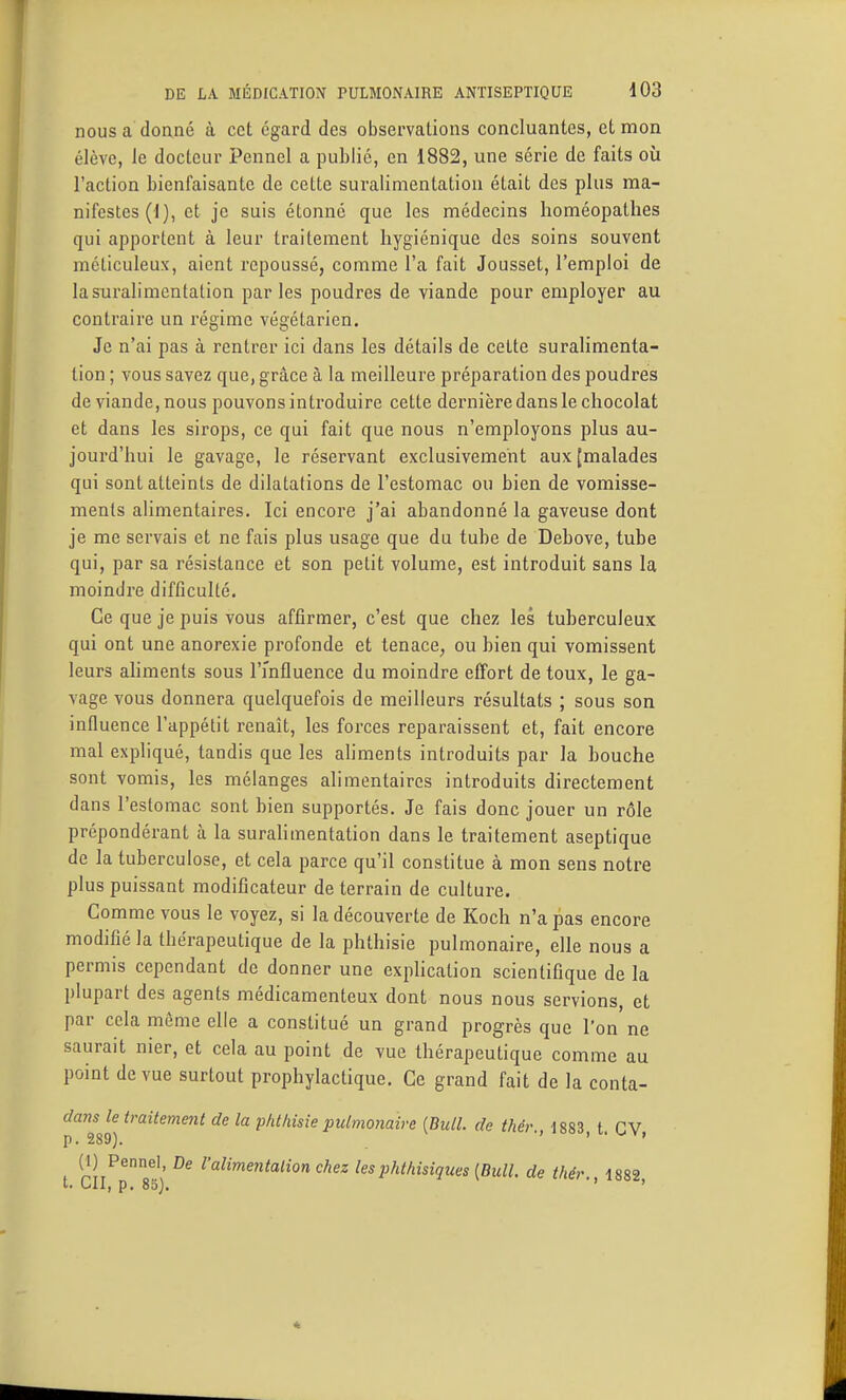 nousa doané à cet égard des observations concluantes, et mon élève, le docteur Pennel a publié, en 1882, une série de faits où l'action bienfaisante de cette suralimentation était des plus ma- nifestes (I), et je suis étonné que les médecins homéopathes qui apportent à leur traitement hygiénique des soins souvent méticuleux, aient repoussé, comme l'a fait Jousset, l'emploi de la suralimentation parles poudres de viande pour employer au contraire un régime végétarien. Je n'ai pas à rentrer ici dans les détails de cette suralimenta- tion ; vous savez que, grâce à la meilleure préparation des poudres de viande, nous pouvons introduire cette dernière dans le chocolat et dans les sirops, ce qui fait que nous n'employons plus au- jourd'hui le gavage, le réservant exclusivement aux (malades qui sont atteints de dilatations de l'estomac ou bien de vomisse- ments alimentaires. Ici encore j'ai abandonné la gaveuse dont je me servais et ne fais plus usage que du tube de Debove, tube qui, par sa résistance et son petit volume, est introduit sans la moindre difficulté. Ce que je puis vous affirmer, c'est que chez les tuberculeux qui ont une anorexie profonde et tenace, ou bien qui vomissent leurs ahments sous TmAuence du moindre effort de toux, le ga- vage vous donnera quelquefois de meilleurs résultats ; sous son inOuence l'appétit renaît, les forces reparaissent et, fait encore mal expliqué, tandis que les aliments introduits par la bouche sont vomis, les mélanges alimentaires introduits directement dans l'estomac sont bien supportés. Je fais donc jouer un rôle prépondérant à la suraHmentation dans le traitement aseptique de la tuberculose, et cela parce qu'il constitue à mon sens notre plus puissant modificateur de terrain de culture. Comme vous le voyez, si la découverte de Koch n'a pas encore modifié la thérapeutique de la phthisie pulmonaire, elle nous a permis cependant de donner une exphcation scientifique de la plupart des agents médicamenteux dont nous nous servions, et par cela môme elle a constitué un grand progrès que l'on ne saurait nier, et cela au point de vue thérapeutique comme au point de vue surtout prophylactique. Ce grand fait de la conta- dansh^traitement de la phthisie pulmonaire {Bull, de thér., 1883, t. CV, (1) Pennel, De l'alimentalion chez les jihthisiques [Bull, de thér. 1882 t. CII, p, 85], ' ' 4: