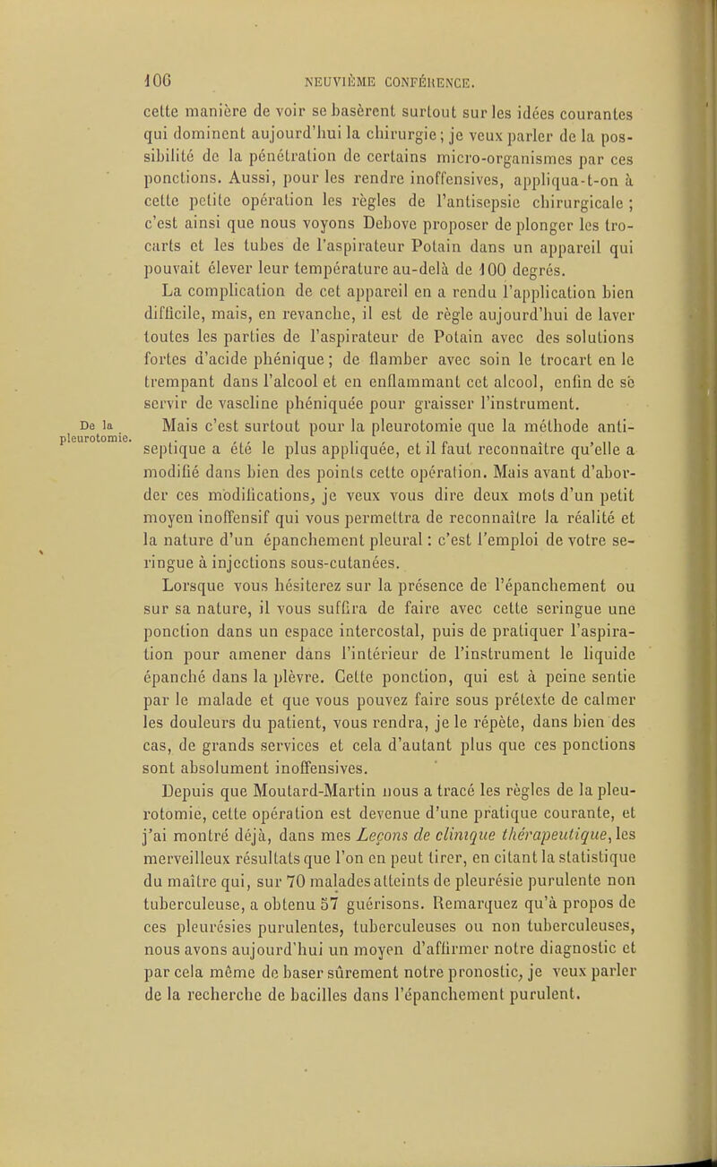 cette manière de voir se basèrent surtout sur les idées courantes qui dominent aujourd'hui la chirurgie ; je veux parler de la pos- sibilité de la pénétration de certains micro-organismes par ces ponctions. Aussi, pour les rendre inoffensives, appliqua-t-on à cette petite opération les règles de l'antisepsie chirurgicale ; c'est ainsi que nous voyons Dcbovc proposer de plonger les tro- carts et les tubes de l'aspirateur Potain dans un appareil qui pouvait élever leur température au-delà de iOO degrés. La comi^lication de cet appareil en a rendu l'application bien difficile, mais, en revanche, il est de règle aujourd'hui de laver toutes les parties de l'aspirateur de Potain avec des solutions fortes d'acide phénique ; de flamber avec soin le trocart en le trempant dans l'alcool et en enflammant cet alcool, enfin de sb servir de vaseline phéniquée pour graisser l'instrument. De la Mais c'est surtout pour la pleurotomie que la méthode anti- urotomie. gg^^j^^g ^ ^^^^ ]g ^j^^g appliquée, et il faut reconnaître qu'elle a modifié dans bien des points cette opération. Mais avant d'abor- der ces modifications, je veux vous dire deux mots d'un petit moyen inoITensif qui vous permettra de reconnaître la réalité et la nature d'un épanchemcnt pleural : c'est l'emploi de votre se- ringue à injections sous-cutanées. Lorsque vous hésiterez sur la présence de l'épanchement ou sur sa nature, il vous suffira de faire avec cette seringue une ponction dans un espace intercostal, puis de pratiquer l'aspira- tion pour amener dans l'intérieur de l'instrument le liquide épanché dans la plèvre. Cette ponction, qui est à peine sentie par le malade et que vous pouvez faire sous prétexte de calmer les douleurs du patient, vous rendra, je le répète, dans bien des cas, de grands services et cela d'autant plus que ces ponctions sont absolument inoffensives. Depuis que Moutard-Martin nous a tracé les règles de la pleu- rotomie, cette opération est devenue d'une pratique courante, et j'ai montré déjà, dans mes Leçons de clinique thérapeutique, les merveilleux résultats que l'on en peut tirer, en citant la statistique du maître qui, sur 70 malades atteints de pleurésie purulente non tuberculeuse, a obtenu 57 guérisons. Remarquez qu'à propos de ces pleurésies purulentes, tuberculeuses ou non tuberculeuses, nous avons aujourd'hui un moyen d'affirmer notre diagnostic et par cela même de baser sûrement notre pronostic, je veux parler de la recherche de bacilles dans l'épanchement purulent.